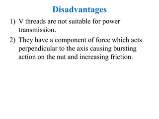 Disadvantages
1) V threads are not suitable for power
transmission.
2) They have a component of force which acts
perpendicular to the axis causing bursting
action on the nut and increasing friction.
 