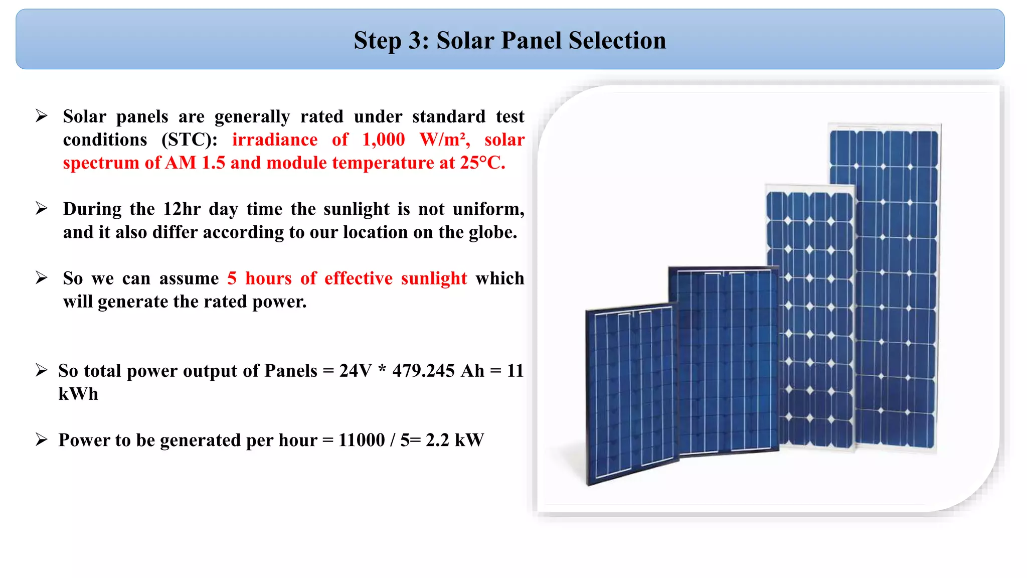 Step 3: Solar Panel Selection
 Solar panels are generally rated under standard test
conditions (STC): irradiance of 1,000 W/m², solar
spectrum of AM 1.5 and module temperature at 25°C.
 During the 12hr day time the sunlight is not uniform,
and it also differ according to our location on the globe.
 So we can assume 5 hours of effective sunlight which
will generate the rated power.
 So total power output of Panels = 24V * 479.245 Ah = 11
kWh
 Power to be generated per hour = 11000 / 5= 2.2 kW
 