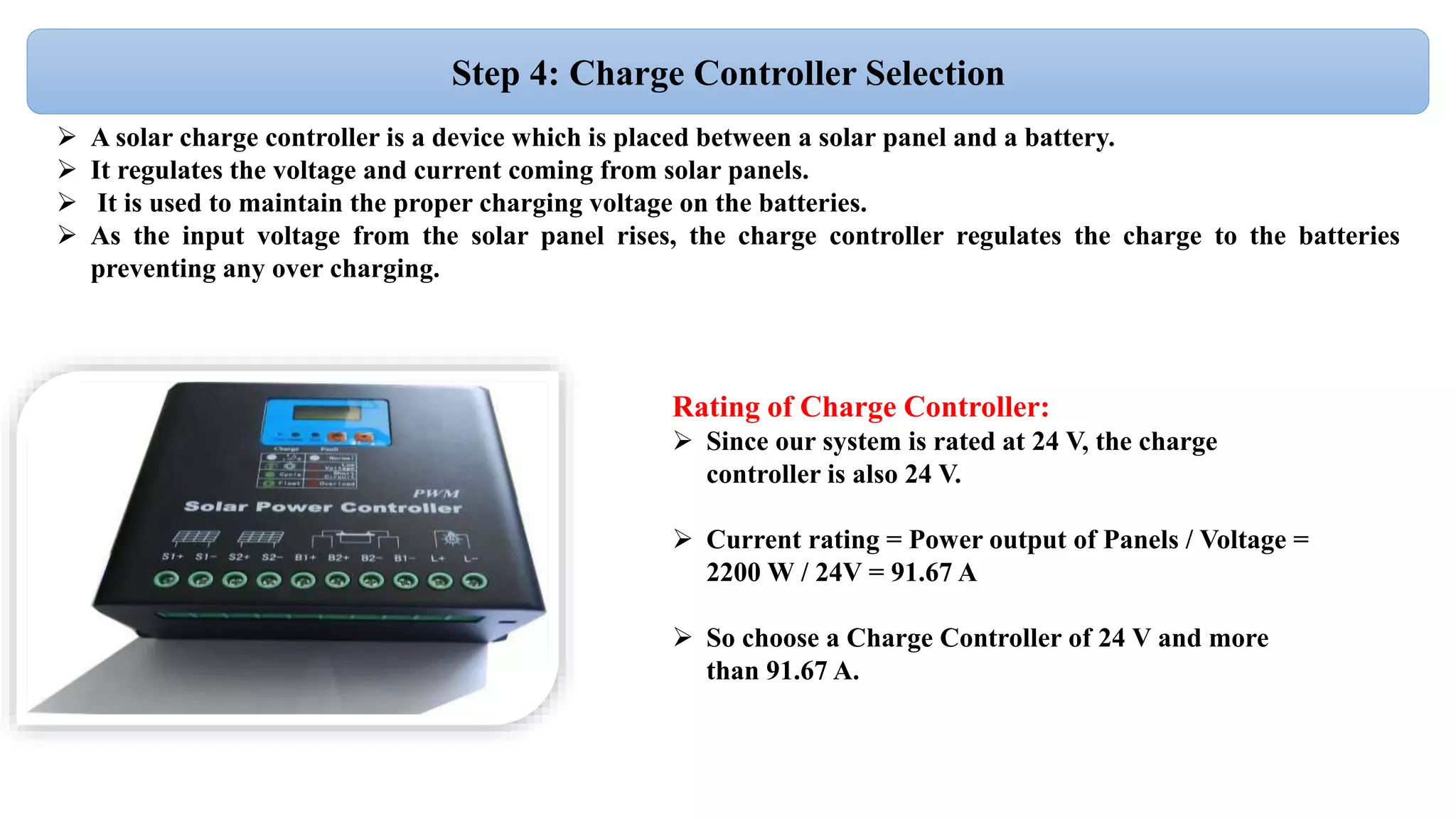  A solar charge controller is a device which is placed between a solar panel and a battery.
 It regulates the voltage and current coming from solar panels.
 It is used to maintain the proper charging voltage on the batteries.
 As the input voltage from the solar panel rises, the charge controller regulates the charge to the batteries
preventing any over charging.
Step 4: Charge Controller Selection
Rating of Charge Controller:
 Since our system is rated at 24 V, the charge
controller is also 24 V.
 Current rating = Power output of Panels / Voltage =
2200 W / 24V = 91.67 A
 So choose a Charge Controller of 24 V and more
than 91.67 A.
 