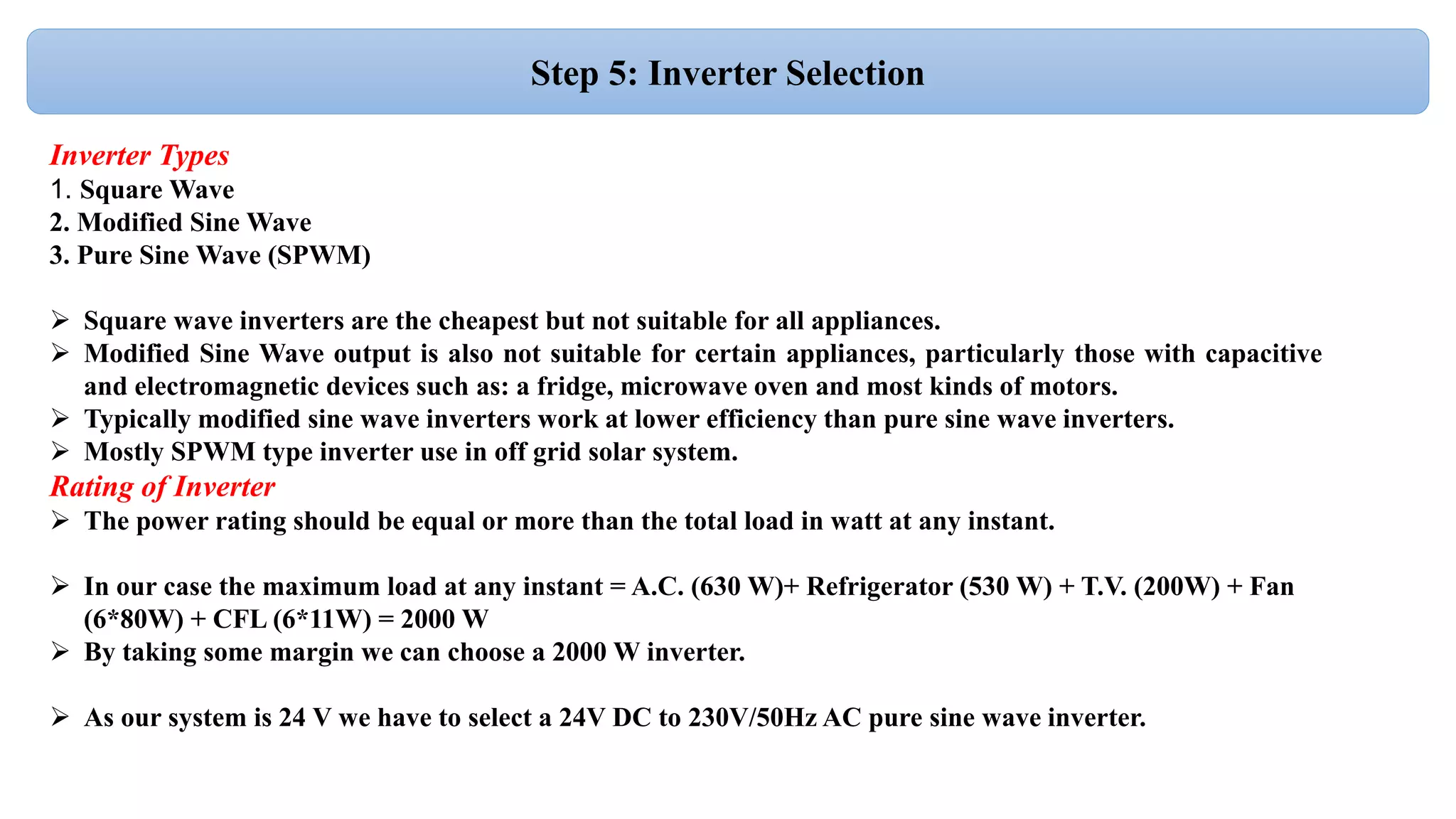 Step 5: Inverter Selection
Inverter Types
1. Square Wave
2. Modified Sine Wave
3. Pure Sine Wave (SPWM)
 Square wave inverters are the cheapest but not suitable for all appliances.
 Modified Sine Wave output is also not suitable for certain appliances, particularly those with capacitive
and electromagnetic devices such as: a fridge, microwave oven and most kinds of motors.
 Typically modified sine wave inverters work at lower efficiency than pure sine wave inverters.
 Mostly SPWM type inverter use in off grid solar system.
Rating of Inverter
 The power rating should be equal or more than the total load in watt at any instant.
 In our case the maximum load at any instant = A.C. (630 W)+ Refrigerator (530 W) + T.V. (200W) + Fan
(6*80W) + CFL (6*11W) = 2000 W
 By taking some margin we can choose a 2000 W inverter.
 As our system is 24 V we have to select a 24V DC to 230V/50Hz AC pure sine wave inverter.
 