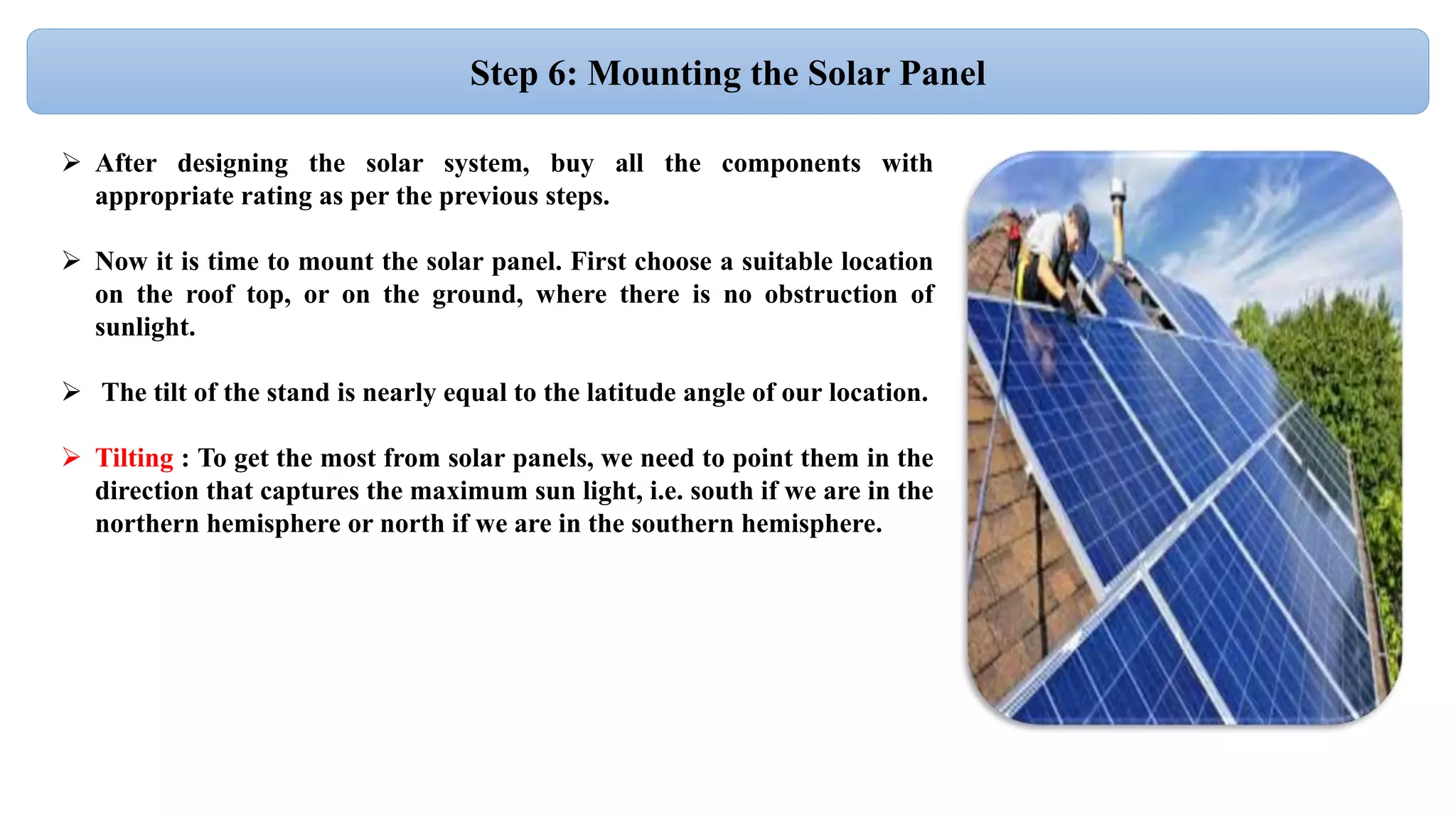 Step 6: Mounting the Solar Panel
 After designing the solar system, buy all the components with
appropriate rating as per the previous steps.
 Now it is time to mount the solar panel. First choose a suitable location
on the roof top, or on the ground, where there is no obstruction of
sunlight.
 The tilt of the stand is nearly equal to the latitude angle of our location.
 Tilting : To get the most from solar panels, we need to point them in the
direction that captures the maximum sun light, i.e. south if we are in the
northern hemisphere or north if we are in the southern hemisphere.
 