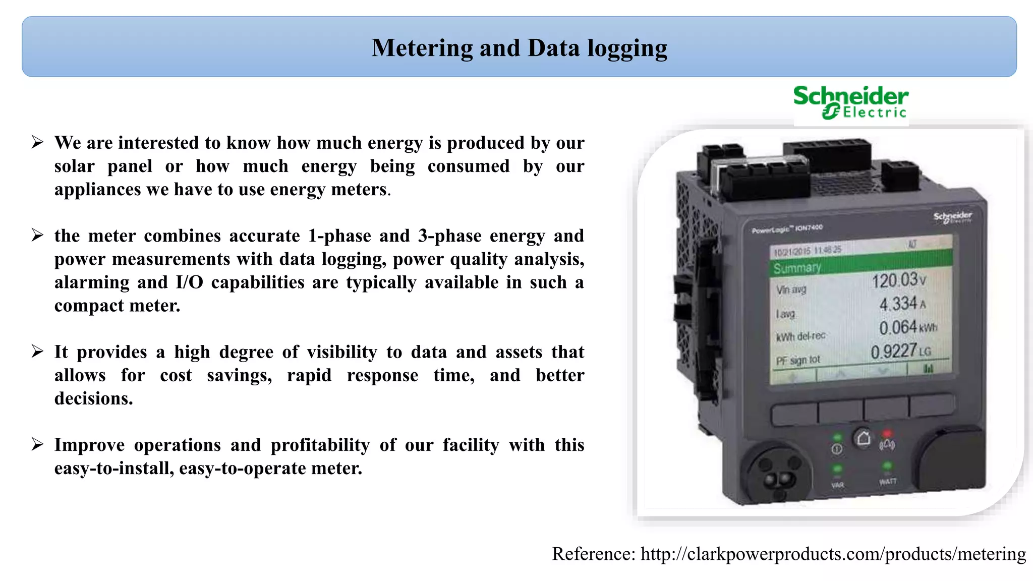  We are interested to know how much energy is produced by our
solar panel or how much energy being consumed by our
appliances we have to use energy meters.
 the meter combines accurate 1-phase and 3-phase energy and
power measurements with data logging, power quality analysis,
alarming and I/O capabilities are typically available in such a
compact meter.
 It provides a high degree of visibility to data and assets that
allows for cost savings, rapid response time, and better
decisions.
 Improve operations and profitability of our facility with this
easy-to-install, easy-to-operate meter.
Reference: http://clarkpowerproducts.com/products/metering
Metering and Data logging
 