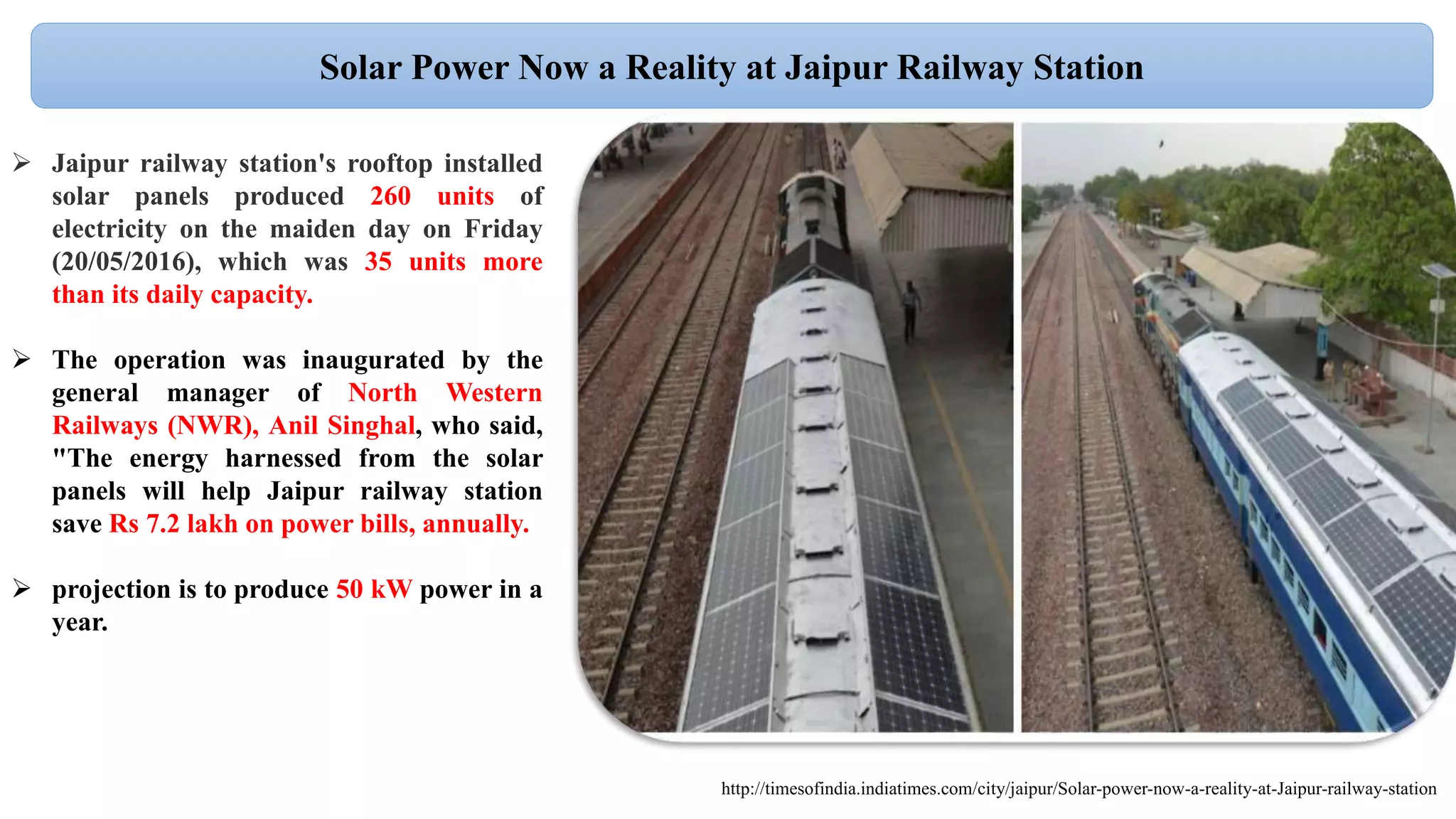 Solar Power Now a Reality at Jaipur Railway Station
 Jaipur railway station's rooftop installed
solar panels produced 260 units of
electricity on the maiden day on Friday
(20/05/2016), which was 35 units more
than its daily capacity.
 The operation was inaugurated by the
general manager of North Western
Railways (NWR), Anil Singhal, who said,
"The energy harnessed from the solar
panels will help Jaipur railway station
save Rs 7.2 lakh on power bills, annually.
 projection is to produce 50 kW power in a
year.
http://timesofindia.indiatimes.com/city/jaipur/Solar-power-now-a-reality-at-Jaipur-railway-station
 