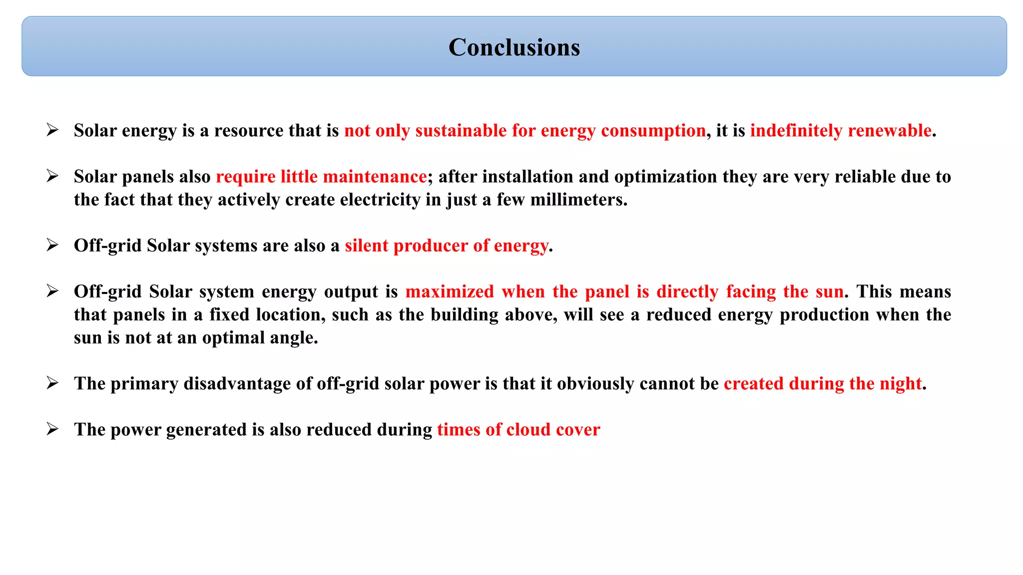 Conclusions
 Solar energy is a resource that is not only sustainable for energy consumption, it is indefinitely renewable.
 Solar panels also require little maintenance; after installation and optimization they are very reliable due to
the fact that they actively create electricity in just a few millimeters.
 Off-grid Solar systems are also a silent producer of energy.
 Off-grid Solar system energy output is maximized when the panel is directly facing the sun. This means
that panels in a fixed location, such as the building above, will see a reduced energy production when the
sun is not at an optimal angle.
 The primary disadvantage of off-grid solar power is that it obviously cannot be created during the night.
 The power generated is also reduced during times of cloud cover
 