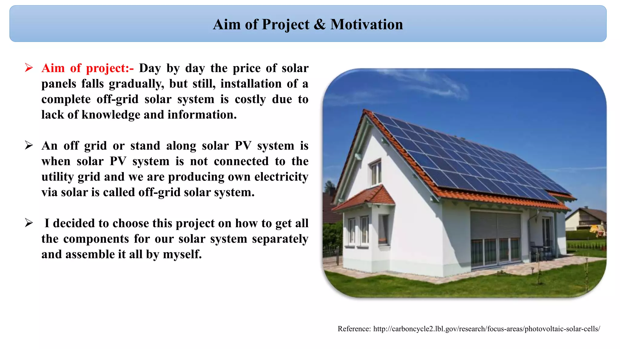  Aim of project:- Day by day the price of solar
panels falls gradually, but still, installation of a
complete off-grid solar system is costly due to
lack of knowledge and information.
 An off grid or stand along solar PV system is
when solar PV system is not connected to the
utility grid and we are producing own electricity
via solar is called off-grid solar system.
 I decided to choose this project on how to get all
the components for our solar system separately
and assemble it all by myself.
Aim of Project & Motivation
Reference: http://carboncycle2.lbl.gov/research/focus-areas/photovoltaic-solar-cells/
 