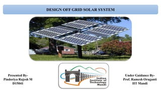 DESIGN OFF GRID SOLAR SYSTEM
Presented By-
Pindoriya Rajesh M
D15041
Under Guidance By-
Prof. Ramesh Oruganti
IIT Mandi
 