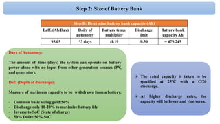 Days of Autonomy:
The amount of time (days) the system can operate on battery
power alone with no input from other generation sources (PV,
and generator).
DoD (Depth of discharge):
Measure of maximum capacity to be withdrawn from a battery.
- Common basic sizing guid:50%
- Discharge only 10-20% to maximize battery life
- Inverse to SoC (State of charge)
- 50% DoD= 50% SoC
Step 2: Size of Battery Bank
Step B: Determine battery bank capacity (Ah)
Leff. (Ah/Day) Daily of
autonomy
Battery temp.
multiplier
Discharge
limit
Battery bank
capacity Ah
95.05 *3 days /1.19 /0.50 = 479.245
 The rated capacity is taken to be
specified at 25°C with a C/20
discharge.
 At higher discharge rates, the
capacity will be lower and vice versa.
 