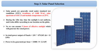 Step 3: Solar Panel Selection
 Solar panels are generally rated under standard test
conditions (STC): irradiance of 1,000 W/m², solar
spectrum of AM 1.5 and module temperature at 25°C.
 During the 12hr day time the sunlight is not uniform,
and it also differ according to our location on the globe.
 So we can assume 5 hours of effective sunlight which
will generate the rated power.
 So total power output of Panels = 24V * 479.245 Ah = 11
kWh
 Power to be generated per hour = 11000 / 5= 2.2 kW
 
