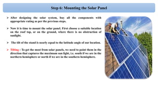 Step 6: Mounting the Solar Panel
 After designing the solar system, buy all the components with
appropriate rating as per the previous steps.
 Now it is time to mount the solar panel. First choose a suitable location
on the roof top, or on the ground, where there is no obstruction of
sunlight.
 The tilt of the stand is nearly equal to the latitude angle of our location.
 Tilting : To get the most from solar panels, we need to point them in the
direction that captures the maximum sun light, i.e. south if we are in the
northern hemisphere or north if we are in the southern hemisphere.
 