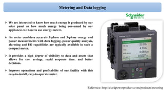  We are interested to know how much energy is produced by our
solar panel or how much energy being consumed by our
appliances we have to use energy meters.
 the meter combines accurate 1-phase and 3-phase energy and
power measurements with data logging, power quality analysis,
alarming and I/O capabilities are typically available in such a
compact meter.
 It provides a high degree of visibility to data and assets that
allows for cost savings, rapid response time, and better
decisions.
 Improve operations and profitability of our facility with this
easy-to-install, easy-to-operate meter.
Reference: http://clarkpowerproducts.com/products/metering
Metering and Data logging
 
