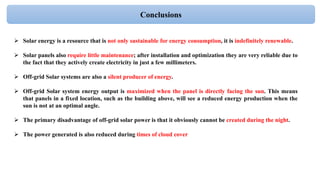 Conclusions
 Solar energy is a resource that is not only sustainable for energy consumption, it is indefinitely renewable.
 Solar panels also require little maintenance; after installation and optimization they are very reliable due to
the fact that they actively create electricity in just a few millimeters.
 Off-grid Solar systems are also a silent producer of energy.
 Off-grid Solar system energy output is maximized when the panel is directly facing the sun. This means
that panels in a fixed location, such as the building above, will see a reduced energy production when the
sun is not at an optimal angle.
 The primary disadvantage of off-grid solar power is that it obviously cannot be created during the night.
 The power generated is also reduced during times of cloud cover
 