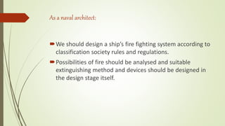 As a naval architect:
We should design a ship’s fire fighting system according to
classification society rules and regulations.
Possibilities of fire should be analysed and suitable
extinguishing method and devices should be designed in
the design stage itself.
 