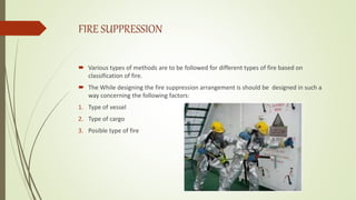 FIRE SUPPRESSION
 Various types of methods are to be followed for different types of fire based on
classification of fire.
 The While designing the fire suppression arrangement is should be designed in such a
way concerning the following factors:
1. Type of vessel
2. Type of cargo
3. Posible type of fire
 