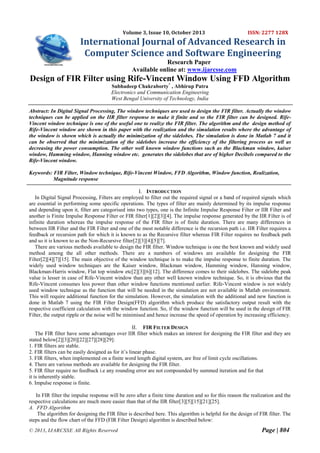 Volume 3, Issue 10, October 2013

ISSN: 2277 128X

International Journal of Advanced Research in
Computer Science and Software Engineering
Research Paper
Available online at: www.ijarcsse.com

Design of FIR Filter using Rife-Vincent Window Using FFD Algorithm
Subhadeep Chakraborty* , Abhirup Patra
Electronics and Communication Engineering
West Bengal University of Technology, India
Abstract: In Digital Signal Processing, The window techniques are used to design the FIR filter. Actually the window
techniques can be applied on the IIR filter response to make it finite and so the FIR filter can be designed. RifeVincent window technique is one of the useful one to realize the FIR filter. The algorithm and the design method of
Rife-Vincent window are shown in this paper with the realization and the simulation results where the advantage of
the window is shown which is actually the minimization of the sidelobes. The simulation is done in Matlab 7 and it
can be observed that the minimization of the sidelobes increase the efficiency of the filtering process as well as
decreasing the power consumption. The other well known window functions such as the Blackman window, kaiser
window, Hamming window, Hanning window etc. generates the sidelobes that are of higher Decibels compared to the
Rife-Vincent window.
Keywords: FIR Filter, Window technique, Rife-Vincent Window, FFD Algorithm, Window function, Realization,
Magnitude response
I. INTRODUCTION
In Digital Signal Processing, Filters are employed to filter out the required signal or a band of required signals which
are essential in performing some specific operations. The types of filter are mainly determined by its impulse response
and depending upon it, filter are categorised into two types, one is the Infinite Impulse Response Filter or IIR Filter and
another is Finite Impulse Response Filter or FIR filter[1][2][3][4]. The impulse response generated by the IIR Filter is of
infinite duration whereas the impulse response of the FIR filter is of finite duration. There are many differences in
between IIR Filter and the FIR Filter and one of the most notable difference is the recursion path i.e. IIR Filter requires a
feedback or recursion path for which it is known to as the Recursive filter whereas FIR Filter requires no feedback path
and so it is known to as the Non-Recursive filter[2][3][4][5][7].
There are various methods available to design the FIR filter. Window technique is one the best known and widely used
method among the all other methods. There are a numbers of windows are available for designing the FIR
Filter[2][4][7][15]. The main objective of the window technique is to make the impulse response to finite duration. The
widely used window techniques are the Kaiser window, Blackman window, Hamming window, Hanning window,
Blackman-Harris window, Flat top window etc[2][3][6][12]. The difference comes to their sidelobes. The sidelobe peak
value is lesser in case of Rife-Vincent window than any other well known window technique. So, it is obvious that the
Rife-Vincent consumes less power than other window functions mentioned earlier. Rife-Vincent window is not widely
used window technique as the function that will be needed in the simulation are not available in Matlab environment.
This will require additional function for the simulation. However, the simulation with the additional and new function is
done in Matlab 7 using the FIR Filter Design(FFD) algorithm which produce the satisfactory output result with the
respective coefficient calculation with the window function. So, if the window function will be used in the design of FIR
Filter, the output ripple or the noise will be minimised and hence increase the speed of operation by increasing efficiency.
II. FIR FILTER DESIGN
The FIR filter have some advantages over IIR filter which makes an interest for designing the FIR filter and they are
stated below[2][3][20][22][27][28][29]:
1. FIR filters are stable.
2. FIR filters can be easily designed as for it’s linear phase.
3. FIR filters, when implemented on a finite word length digital system, are free of limit cycle oscillations.
4. There are various methods are available for designing the FIR filter.
5. FIR filter require no feedback i.e any rounding error are not compounded by summed iteration and for that
it is inherently stable.
6. Impulse response is finite.
In FIR filter the impulse response will be zero after a finite time duration and so for this reason the realization and the
respective calculations are much more easier than that of the IIR filter[3][5][15][21][25].
A. FFD Algorithm
The algorithm for designing the FIR filter is described here. This algorithm is helpful for the design of FIR filter. The
steps and the flow chart of the FFD (FIR Filter Design) algorithm is described below:
© 2013, IJARCSSE All Rights Reserved

Page | 804

 