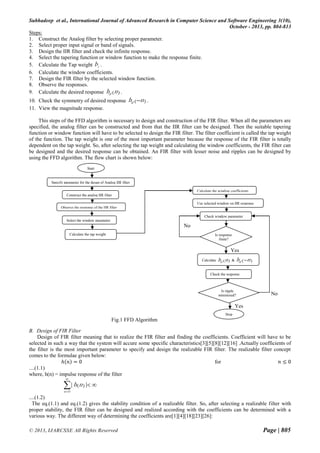 Subhadeep et al., International Journal of Advanced Research in Computer Science and Software Engineering 3(10),
October - 2013, pp. 804-813
Steps:
1. Construct the Analog filter by selecting proper parameter.
2. Select proper input signal or band of signals.
3. Design the IIR filter and check the infinite response.
4. Select the tapering function or window function to make the response finite.
5. Calculate the Tap weight bi .
6. Calculate the window coefficients.
7. Design the FIR filter by the selected window function.
8. Observe the responses.
9. Calculate the desired response hd (n ) .
10. Check the symmetry of desired response
11. View the magnitude response.

hd ( n ) .

This steps of the FFD algorithm is necessary to design and construction of the FIR filter. When all the parameters are
specified, the analog filter can be constructed and from that the IIR filter can be designed. Then the suitable tapering
function or window function will have to be selected to design the FIR filter. The filter coefficient is called the tap weight
of the function. The tap weight is one of the most important parameter because the response of the FIR filter is totally
dependent on the tap weight. So, after selecting the tap weight and calculating the window coefficients, the FIR filter can
be designed and the desired response can be obtained. An FIR filter with lesser noise and ripples can be designed by
using the FFD algorithm. The flow chart is shown below:
Start

Specify parameter for the desgn of Analog IIR filter
Calculate the window coefficients
Construct the analog IIR filter
Use selected window on IIR response
Observe the response of the IIR filter
Check window parameter
Select the window parameter

No
Calculate the tap weight

Is response
finite?

Yes
Calculate

hd (n )

hd ( n )

&

Check the response

Is ripple
minimized?

No

Yes
Stop

Fig.1 FFD Algorithm
B. Design of FIR Filter
Design of FIR filter meaning that to realize the FIR filter and finding the coefficients. Coefficient will have to be
selected in such a way that the system will accure some specific characteristics[3][5][8][12][16] .Actually coefficients of
the filter is the most important parameter to specify and design the realizable FIR filter. The realizable filter concept
comes to the formulae given below:
ℎ 𝑛 =0
for
𝑛≤0
....(1.1)
where, h(n) = impulse response of the filter


|h (n )| 
n
0

....(1.2)
The eq.(1.1) and eq.(1.2) gives the stability condition of a realizable filter. So, after selecting a realizable filter with
proper stability, the FIR filter can be designed and realized according with the coefficients can be determined with a
various way. The different way of determining the coefficients are[1][4][18][23][26]:
© 2013, IJARCSSE All Rights Reserved

Page | 805

 