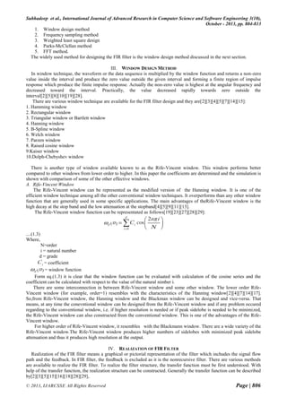 Subhadeep et al., International Journal of Advanced Research in Computer Science and Software Engineering 3(10),
October - 2013, pp. 804-813
1. Window design method
2. Frequency sampling method
3. Weighted least square design
4. Parks-McClellan method
5. FFT method.
The widely used method for designing the FIR filter is the window design method discussed in the next section.
III. WINDOW DESIGN METHOD
In window technique, the waveform or the data sequence is multiplied by the window function and returns a non-zero
value inside the interval and produce the zero value outside the given interval and forming a finite region of impulse
response which produce the finite impulse response. Actually the non-zero value is highest at the angular frequency and
decreased toward the interval. Practically, the value decreased rapidly towards zero outside the
interval[2][5][8][10][19][28].
There are various window technique are available for the FIR filter design and they are[2][3][4][5][7][14][15]:
1. Hamming window
2. Rectangular window
3. Triangular window or Bartlett window
4. Hanning window
5. B-Spline window
6. Welch window
7. Parzen window
8. Raised cosine window
9.Kaiser window
10.Dolph-Chebyshev window
There is another type of window available known to as the Rife-Vincent window. This window performs better
compared to other windows from lower order to higher. In this paper the coefficients are determined and the simulation is
shown with comparison of some of the other effective windows.
A. Rife-Vincent Window
The Rife-Vincent window can be represented as the modified version of the Hanning window. It is one of the
efficient window technique among all the other conventional window techniques. It overperforms than any other window
function that are generally used in some specific applications. The main advantages of theRife-Vincent window is the
high decay at the stop band and the low attenuation at the stopband[4][5][9][11][13].
The Rife-Vincent window function can be representated as follows[19][23][27][28][29]:
d

2n i 

 N 

d (n )  C i cos 

i 0

....(1.3)
Where,
N=order
i = natural number
d = grade
C i = coefficient
d (n ) = window function
Form eq.(1.3) it is clear that the window function can be evaluated with calculation of the cosine series and the
coefficient can be calculated with respect to the value of the natural nimber i.
There are some interconnection in between Rife-Vincent window and some other window. The lower order RifeVincent window (for example, order=1) resembles with the characteristics of the Hanning window[2][4][7][14][17].
So,from Rife-Vincent window, the Hanning window and the Blackman window can be designed and vice-versa. That
means, at any time the conevntional window can be designed from the Rife-Vincent window and if any problem occured
regarding to the conventional window, i.e. if higher resolution is needed or if peak sidelobe is needed to be minimized,
the Rife-Vincent window can also constructed from the conventional window. This is one of the advantages of the RifeVincent window.
For higher order of Rife-Vincent window, it resembles with the Blackmann window. There are a wide variety of the
Rife-Vincent window.The Rife-Vincent window produces higher numbers of sidelobes with minimized peak sidelobe
attenuation and thus it produces high resolution at the output.
IV. REALIZATION OF FIR FILTER
Realization of the FIR filter means a graphical or pictorial representation of the filter which inchudes the signal flow
path and the feedback. In FIR filter, the feedback is excluded as it is the nonrecursive filter. There are various methods
are available to realize the FIR filter. To realize the filter structure, the transfer function must be first understood. With
help of the transfer function, the realization structure can be constructed. Generally the transfer function can be described
by[2][3][5][15][16][18][28][29],
© 2013, IJARCSSE All Rights Reserved

Page | 806

 