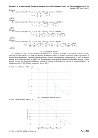 Subhadeep et al., International Journal of Advanced Research in Computer Science and Software Engineering 3(10),
October - 2013, pp. 804-813
Grade-1:
The window function for d=1, is given in the following equation w.r.t table-1.
1 1
2 n 
1 (n )   cos 


2 2
 N 
....(1.8)
Grade-2:
The window function for d=2, is given in the following equation w.r.t table-1.
3 4
2 n  1
 4 n 
2 (n )   cos 

  cos 

8 8
 N  8
 N 
....(1.9)
Grade-3:
The window function for d=3, is given in the following equation w.r.t table-1.
10 15
2 n  6
 4 n   1 cos  6 n 
3 (n )   cos 

  cos 



32 32  N  32  N  32  N 
....(1.10)
Grade-4:
The window function for d=4, is given in the following equation w.r.t table-1.
35 56
2 n  28
4 n  8
6 n  1
8 n 
4 (n ) 

cos 
cos 
cos 
cos 








128 128
N  128  N  128  N  128  N 

....(1.11)
VI. SIMULATION RESULT
The Simulation for the response of Rife-Vincent window is simulated in Matlab 7. Basically the functions for the
generally used windows such as the Kaisar window, Blackman window, rectangular window etc are readily available in
the Matlab environment but the function that will directly simulate and produce the output response for the Rife-Vincent
window is not readily available in Matlab. So, for this reason, some external function must be added with the existing
window function like Hanning or Blackman window to simulate the Rife-Vincent function as mentioned earlier. The
simulation results of Rife-Vincent window are shown below.
A. Rife-Vincent Window (Order=4)

Fig.5 Rife-Vincent Window Order=4
B. Rife-Vincent Window (Order=5)

Fig.6 Rife-Vincent Window Order=5
© 2013, IJARCSSE All Rights Reserved

Page | 809

 