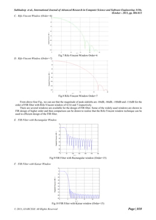 Subhadeep et al., International Journal of Advanced Research in Computer Science and Software Engineering 3(10),
October - 2013, pp. 804-813
C. Rife-Vincent Window (Order=6)

Fig.7 Rife-Vincent Window Order=6
D. Rife-Vincent Window (Order=7)

Fig.8 Rife-Vincent Window Order=7
From above four Fig., we can see that the magnitude of peak sidelobs are -84dB, -86dB, -100dB and -116dB for the
order of FIR filter with Rife-Vincent window of 4,5,6 and 7 respectively.
There are several windows are available for the design of FIR filter. Some of the widely used windows are shown in
FIR design of higher order and then comparison can be drawn to realize that the Rife-Vincent window technique can be
used to efficient design of the FIR filter.
E. FIR Filter with Rectangular Window

Fig.9 FIR Filter with Rectangular window (Order=15)
F. FIR Filter with Kaisar Window

Fig.10 FIR Filter with Kaisar window (Order=15)
© 2013, IJARCSSE All Rights Reserved

Page | 810

 
