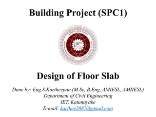 Building Project (SPC1)
Design of Floor Slab
Done by: Eng.S.Kartheepan (M.Sc, B.Eng, AMIESL, AMIIESL)
Department of Civil Engineering
IET, Katunayake
E-mail: karthee2087@gmail.com
 