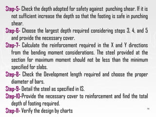 Step-5-Step-5- Check the depth adopted for safety against punching shear. If it isCheck the depth adopted for safety against punching shear. If it is
not sufficient increase the depth so that the footing is safe in punchingnot sufficient increase the depth so that the footing is safe in punching
shear.shear.
Step-6-Step-6- Choose the largest depth required considering steps 3, 4, and 5Choose the largest depth required considering steps 3, 4, and 5
and provide the necessary cover.and provide the necessary cover.
Step-7-Step-7- Calculate the reinforcement required in the X and Y directionsCalculate the reinforcement required in the X and Y directions
from the bending moment considerations. The steel provided at thefrom the bending moment considerations. The steel provided at the
section for maximum moment should not be less than the minimumsection for maximum moment should not be less than the minimum
specified for slabs.specified for slabs.
Step-8-Step-8- Check the Development length required and choose the properCheck the Development length required and choose the proper
diameter of bars.diameter of bars.
Step-9-Step-9- Detail the steel as specified in IS.Detail the steel as specified in IS.
Step-10-Step-10-Provide the necessary cover to reinforcement and find the totalProvide the necessary cover to reinforcement and find the total
depth of footing required.depth of footing required.
Step-11-Step-11- Verify the design by chartsVerify the design by charts
14
 