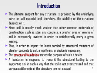 IntroductionIntroduction
► The ultimate support for any structure is provided by the underlyingThe ultimate support for any structure is provided by the underlying
earth or soil material and, therefore, the stability of the structureearth or soil material and, therefore, the stability of the structure
depends on it.depends on it.
► Since soil is usually much weaker than other common materials ofSince soil is usually much weaker than other common materials of
construction, such as steel and concrete, a greater area or volume ofconstruction, such as steel and concrete, a greater area or volume of
soil is necessarily involved in order to satisfactorily carry a givensoil is necessarily involved in order to satisfactorily carry a given
loading.loading.
► Thus, in order to impart the loads carried by structural members ofThus, in order to impart the loads carried by structural members of
steel or concrete to soil, a load transfer device is necessary.steel or concrete to soil, a load transfer device is necessary.
► TheThe structural foundationstructural foundation serves the purpose of such a device.serves the purpose of such a device.
► A foundation is supposed to transmit the structural loading to theA foundation is supposed to transmit the structural loading to the
supporting soil in such a way that the soil is not overstressed and thatsupporting soil in such a way that the soil is not overstressed and that
serious settlements of the structure are not caused.serious settlements of the structure are not caused. 2
 