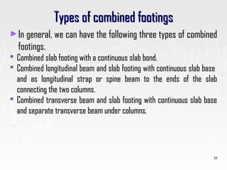 Types of combined footingsTypes of combined footings
►In general, we can have the following three types of combinedIn general, we can have the following three types of combined
footings.footings.
 Combined slab footing with a continuous slab bond.Combined slab footing with a continuous slab bond.
 Combined longitudinal beam and slab footing with continuous slab baseCombined longitudinal beam and slab footing with continuous slab base
and as longitudinal strap or spine beam to the ends of the slaband as longitudinal strap or spine beam to the ends of the slab
connecting the two columns.connecting the two columns.
 Combined transverse beam and slab footing with continuous slab baseCombined transverse beam and slab footing with continuous slab base
and separate transverse beam under columns.and separate transverse beam under columns.
25
 