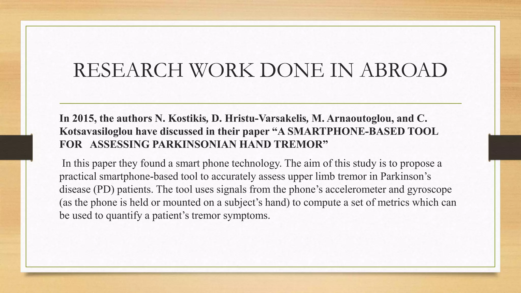 RESEARCH WORK DONE IN ABROAD
In 2015, the authors N. Kostikis, D. Hristu-Varsakelis, M. Arnaoutoglou, and C.
Kotsavasiloglou have discussed in their paper “A SMARTPHONE-BASED TOOL
FOR ASSESSING PARKINSONIAN HAND TREMOR”
In this paper they found a smart phone technology. The aim of this study is to propose a
practical smartphone-based tool to accurately assess upper limb tremor in Parkinson’s
disease (PD) patients. The tool uses signals from the phone’s accelerometer and gyroscope
(as the phone is held or mounted on a subject’s hand) to compute a set of metrics which can
be used to quantify a patient’s tremor symptoms.
 