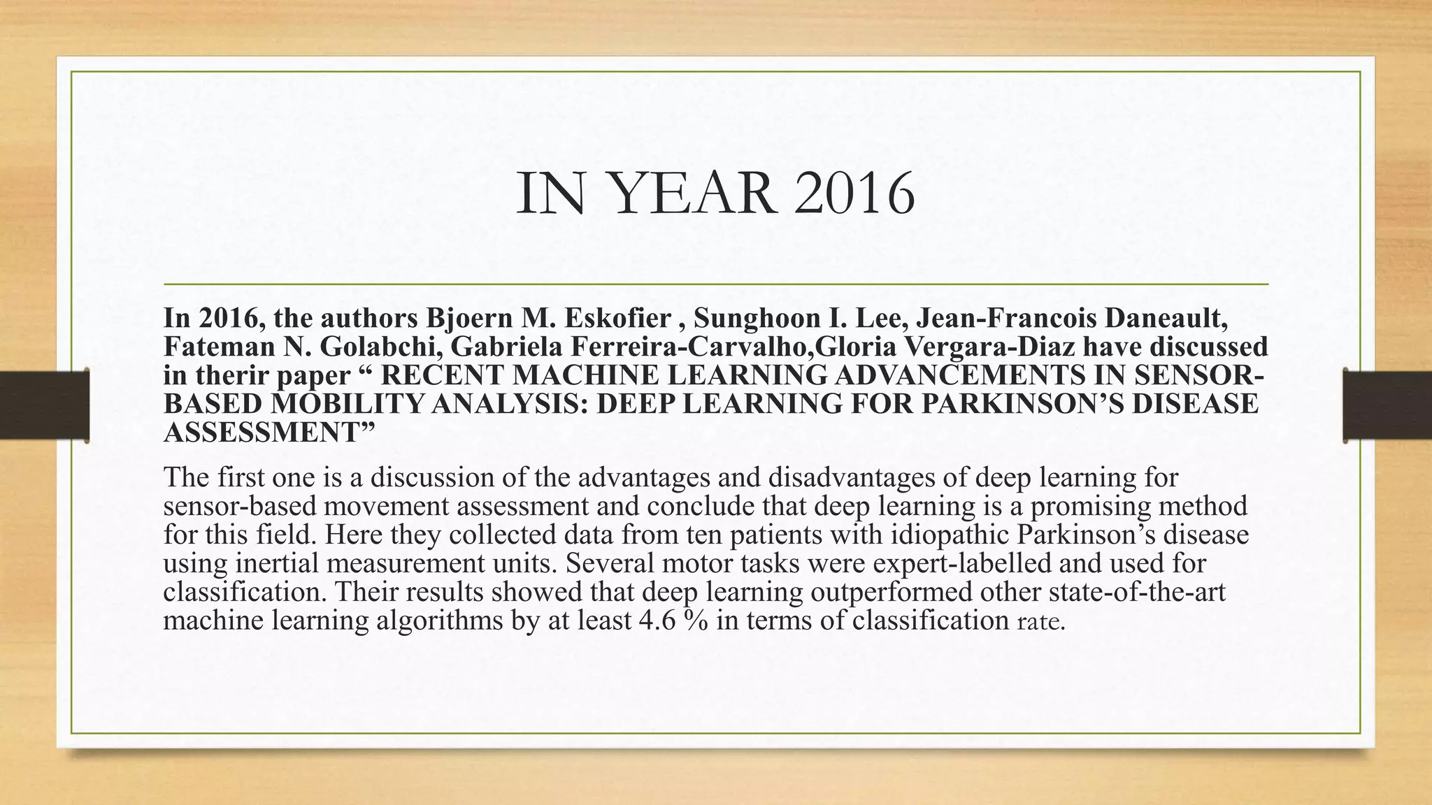 IN YEAR 2016
In 2016, the authors Bjoern M. Eskofier , Sunghoon I. Lee, Jean-Francois Daneault,
Fateman N. Golabchi, Gabriela Ferreira-Carvalho,Gloria Vergara-Diaz have discussed
in therir paper “ RECENT MACHINE LEARNING ADVANCEMENTS IN SENSOR-
BASED MOBILITY ANALYSIS: DEEP LEARNING FOR PARKINSON’S DISEASE
ASSESSMENT”
The first one is a discussion of the advantages and disadvantages of deep learning for
sensor-based movement assessment and conclude that deep learning is a promising method
for this field. Here they collected data from ten patients with idiopathic Parkinson’s disease
using inertial measurement units. Several motor tasks were expert-labelled and used for
classification. Their results showed that deep learning outperformed other state-of-the-art
machine learning algorithms by at least 4.6 % in terms of classification rate.
 