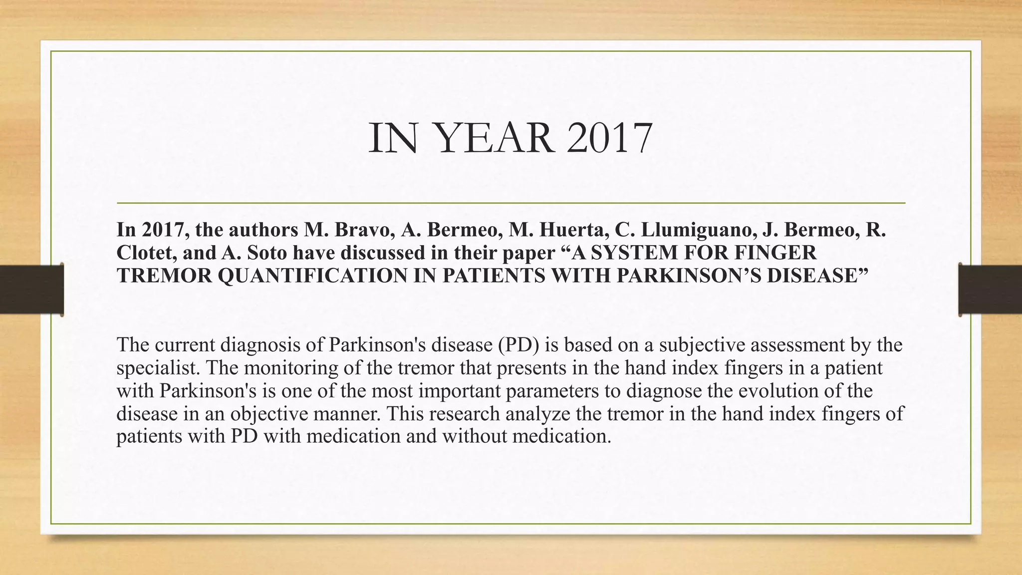 IN YEAR 2017
In 2017, the authors M. Bravo, A. Bermeo, M. Huerta, C. Llumiguano, J. Bermeo, R.
Clotet, and A. Soto have discussed in their paper “A SYSTEM FOR FINGER
TREMOR QUANTIFICATION IN PATIENTS WITH PARKINSON’S DISEASE”
The current diagnosis of Parkinson's disease (PD) is based on a subjective assessment by the
specialist. The monitoring of the tremor that presents in the hand index fingers in a patient
with Parkinson's is one of the most important parameters to diagnose the evolution of the
disease in an objective manner. This research analyze the tremor in the hand index fingers of
patients with PD with medication and without medication.
 