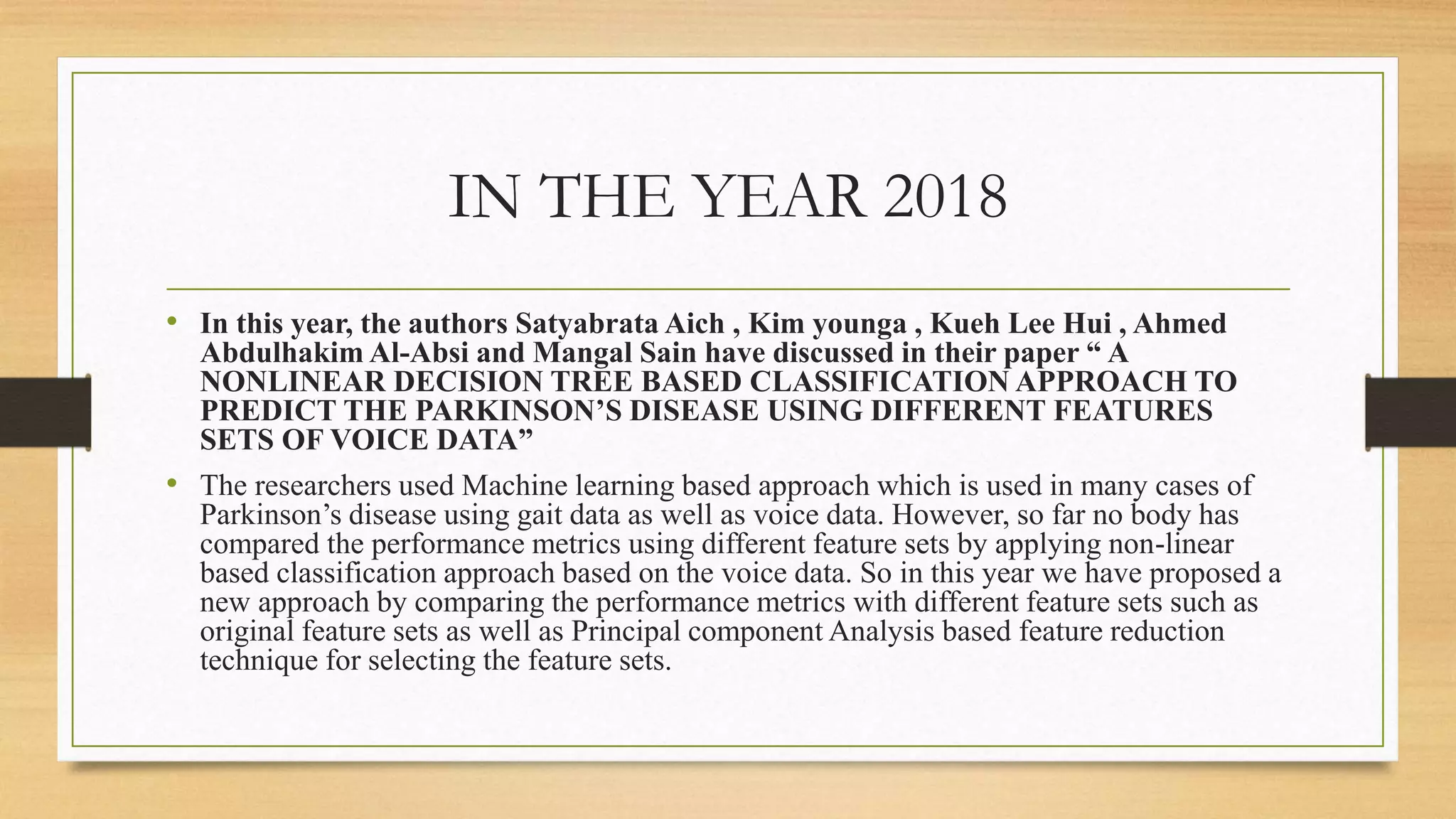 IN THE YEAR 2018
• In this year, the authors Satyabrata Aich , Kim younga , Kueh Lee Hui , Ahmed
Abdulhakim Al-Absi and Mangal Sain have discussed in their paper “ A
NONLINEAR DECISION TREE BASED CLASSIFICATION APPROACH TO
PREDICT THE PARKINSON’S DISEASE USING DIFFERENT FEATURES
SETS OF VOICE DATA”
• The researchers used Machine learning based approach which is used in many cases of
Parkinson’s disease using gait data as well as voice data. However, so far no body has
compared the performance metrics using different feature sets by applying non-linear
based classification approach based on the voice data. So in this year we have proposed a
new approach by comparing the performance metrics with different feature sets such as
original feature sets as well as Principal component Analysis based feature reduction
technique for selecting the feature sets.
 