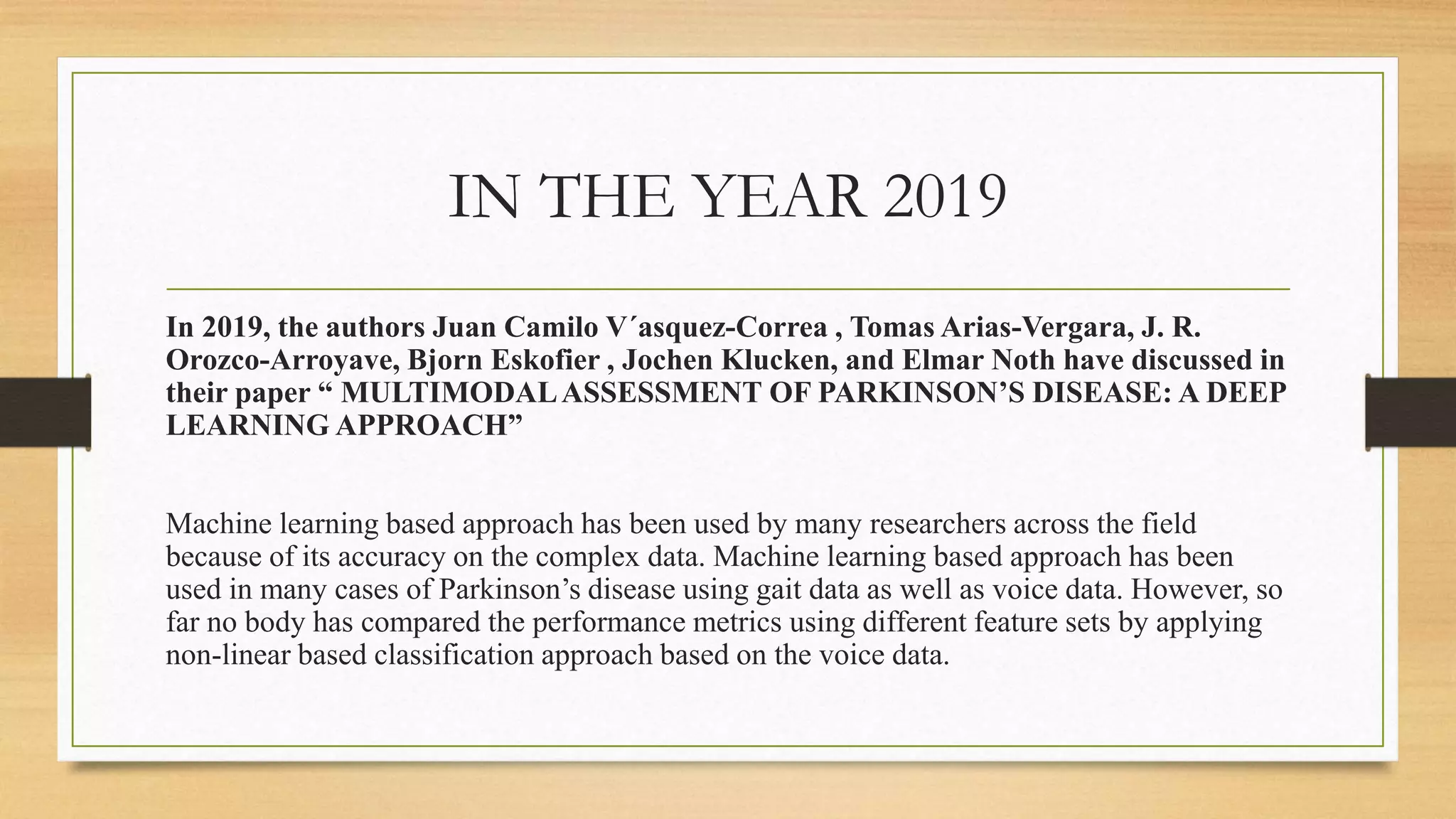 IN THE YEAR 2019
In 2019, the authors Juan Camilo V´asquez-Correa , Tomas Arias-Vergara, J. R.
Orozco-Arroyave, Bjorn Eskofier , Jochen Klucken, and Elmar Noth have discussed in
their paper “ MULTIMODALASSESSMENT OF PARKINSON’S DISEASE: A DEEP
LEARNING APPROACH”
Machine learning based approach has been used by many researchers across the field
because of its accuracy on the complex data. Machine learning based approach has been
used in many cases of Parkinson’s disease using gait data as well as voice data. However, so
far no body has compared the performance metrics using different feature sets by applying
non-linear based classification approach based on the voice data.
 