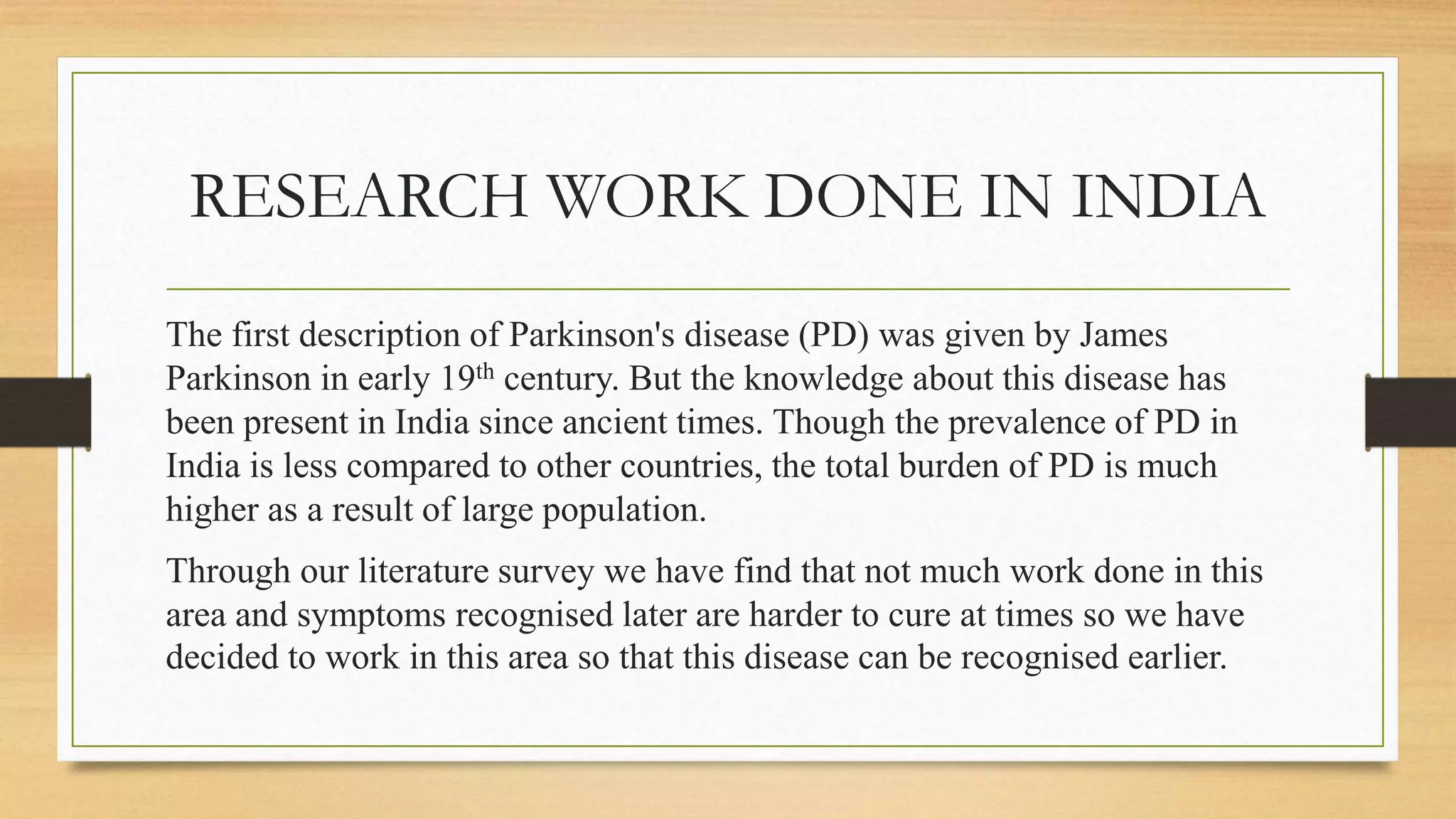 RESEARCH WORK DONE IN INDIA
The first description of Parkinson's disease (PD) was given by James
Parkinson in early 19th century. But the knowledge about this disease has
been present in India since ancient times. Though the prevalence of PD in
India is less compared to other countries, the total burden of PD is much
higher as a result of large population.
Through our literature survey we have find that not much work done in this
area and symptoms recognised later are harder to cure at times so we have
decided to work in this area so that this disease can be recognised earlier.
 