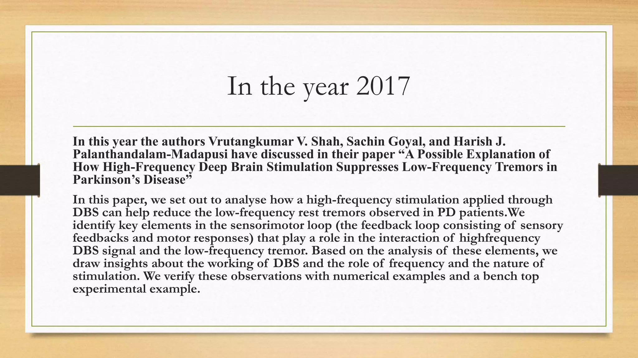 In the year 2017
In this year the authors Vrutangkumar V. Shah, Sachin Goyal, and Harish J.
Palanthandalam-Madapusi have discussed in their paper “A Possible Explanation of
How High-Frequency Deep Brain Stimulation Suppresses Low-Frequency Tremors in
Parkinson’s Disease”
In this paper, we set out to analyse how a high-frequency stimulation applied through
DBS can help reduce the low-frequency rest tremors observed in PD patients.We
identify key elements in the sensorimotor loop (the feedback loop consisting of sensory
feedbacks and motor responses) that play a role in the interaction of highfrequency
DBS signal and the low-frequency tremor. Based on the analysis of these elements, we
draw insights about the working of DBS and the role of frequency and the nature of
stimulation. We verify these observations with numerical examples and a bench top
experimental example.
 