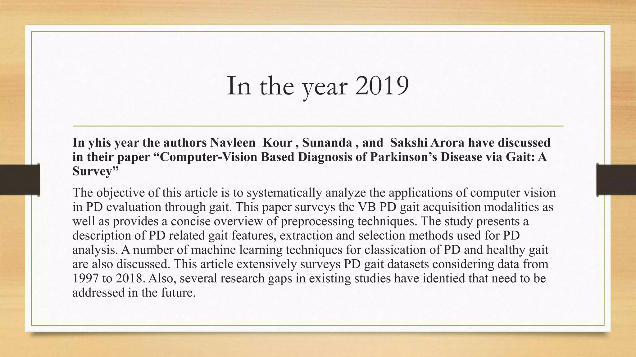 In the year 2019
In yhis year the authors Navleen Kour , Sunanda , and Sakshi Arora have discussed
in their paper “Computer-Vision Based Diagnosis of Parkinson’s Disease via Gait: A
Survey”
The objective of this article is to systematically analyze the applications of computer vision
in PD evaluation through gait. This paper surveys the VB PD gait acquisition modalities as
well as provides a concise overview of preprocessing techniques. The study presents a
description of PD related gait features, extraction and selection methods used for PD
analysis. A number of machine learning techniques for classication of PD and healthy gait
are also discussed. This article extensively surveys PD gait datasets considering data from
1997 to 2018. Also, several research gaps in existing studies have identied that need to be
addressed in the future.
 