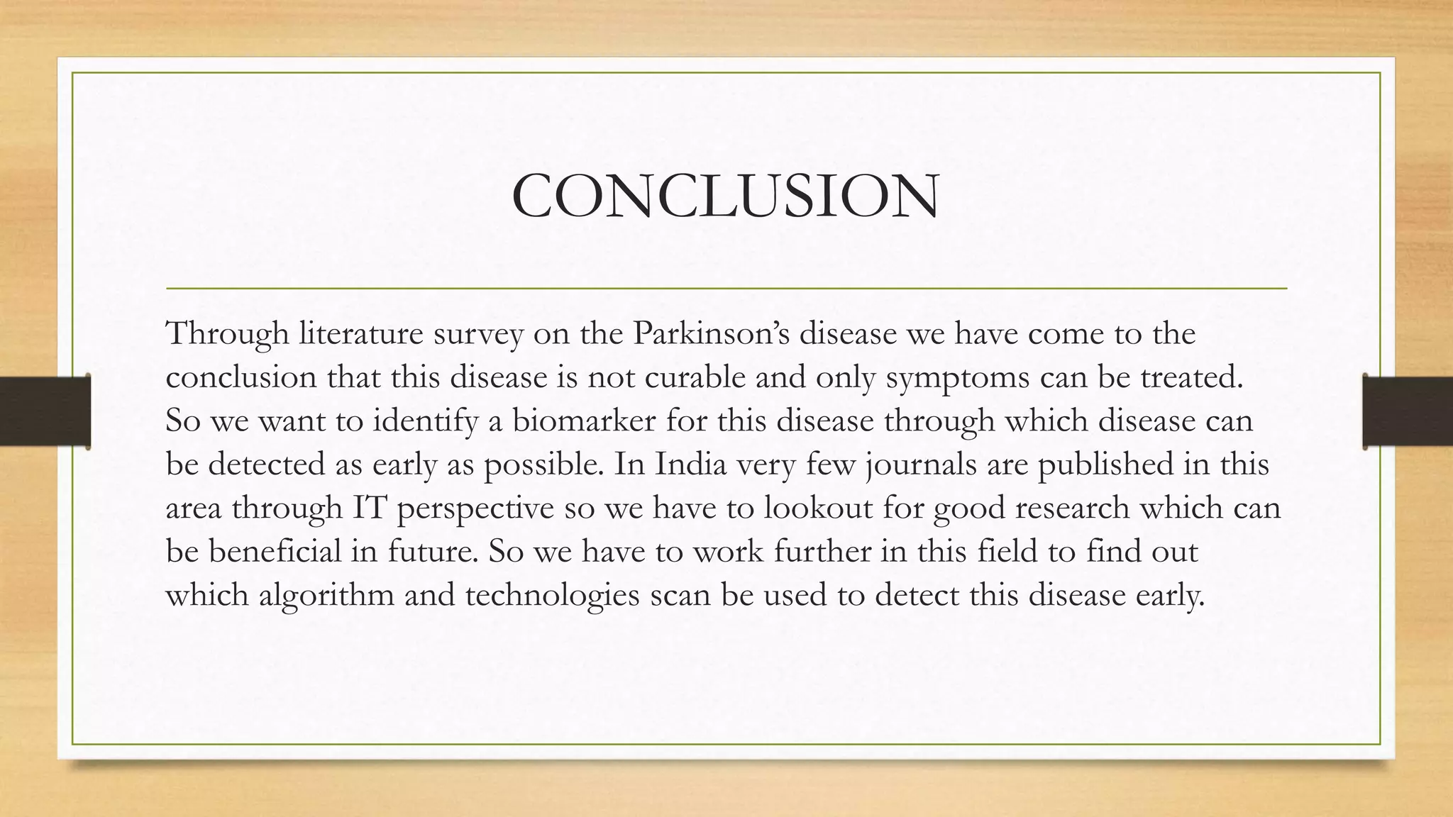 CONCLUSION
Through literature survey on the Parkinson’s disease we have come to the
conclusion that this disease is not curable and only symptoms can be treated.
So we want to identify a biomarker for this disease through which disease can
be detected as early as possible. In India very few journals are published in this
area through IT perspective so we have to lookout for good research which can
be beneficial in future. So we have to work further in this field to find out
which algorithm and technologies scan be used to detect this disease early.
 