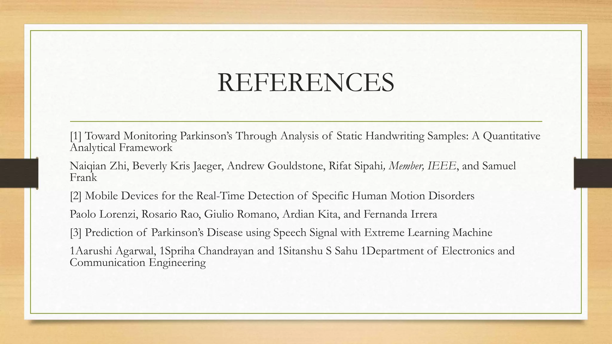 REFERENCES
[1] Toward Monitoring Parkinson’s Through Analysis of Static Handwriting Samples: A Quantitative
Analytical Framework
Naiqian Zhi, Beverly Kris Jaeger, Andrew Gouldstone, Rifat Sipahi, Member, IEEE, and Samuel
Frank
[2] Mobile Devices for the Real-Time Detection of Specific Human Motion Disorders
Paolo Lorenzi, Rosario Rao, Giulio Romano, Ardian Kita, and Fernanda Irrera
[3] Prediction of Parkinson’s Disease using Speech Signal with Extreme Learning Machine
1Aarushi Agarwal, 1Spriha Chandrayan and 1Sitanshu S Sahu 1Department of Electronics and
Communication Engineering
 