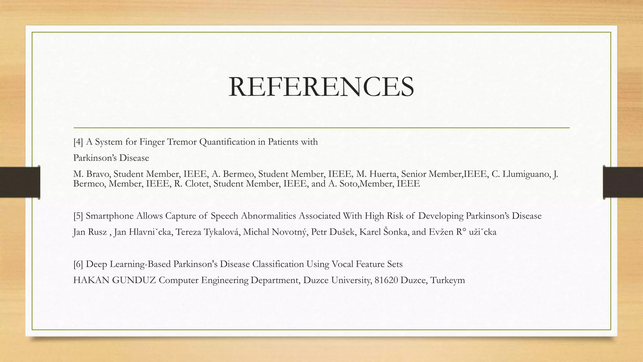 REFERENCES
[4] A System for Finger Tremor Quantification in Patients with
Parkinson’s Disease
M. Bravo, Student Member, IEEE, A. Bermeo, Student Member, IEEE, M. Huerta, Senior Member,IEEE, C. Llumiguano, J.
Bermeo, Member, IEEE, R. Clotet, Student Member, IEEE, and A. Soto,Member, IEEE
[5] Smartphone Allows Capture of Speech Abnormalities Associated With High Risk of Developing Parkinson’s Disease
Jan Rusz , Jan Hlavniˇcka, Tereza Tykalová, Michal Novotný, Petr Dušek, Karel Šonka, and Evžen R° užiˇcka
[6] Deep Learning-Based Parkinson's Disease Classification Using Vocal Feature Sets
HAKAN GUNDUZ Computer Engineering Department, Duzce University, 81620 Duzce, Turkeym
 