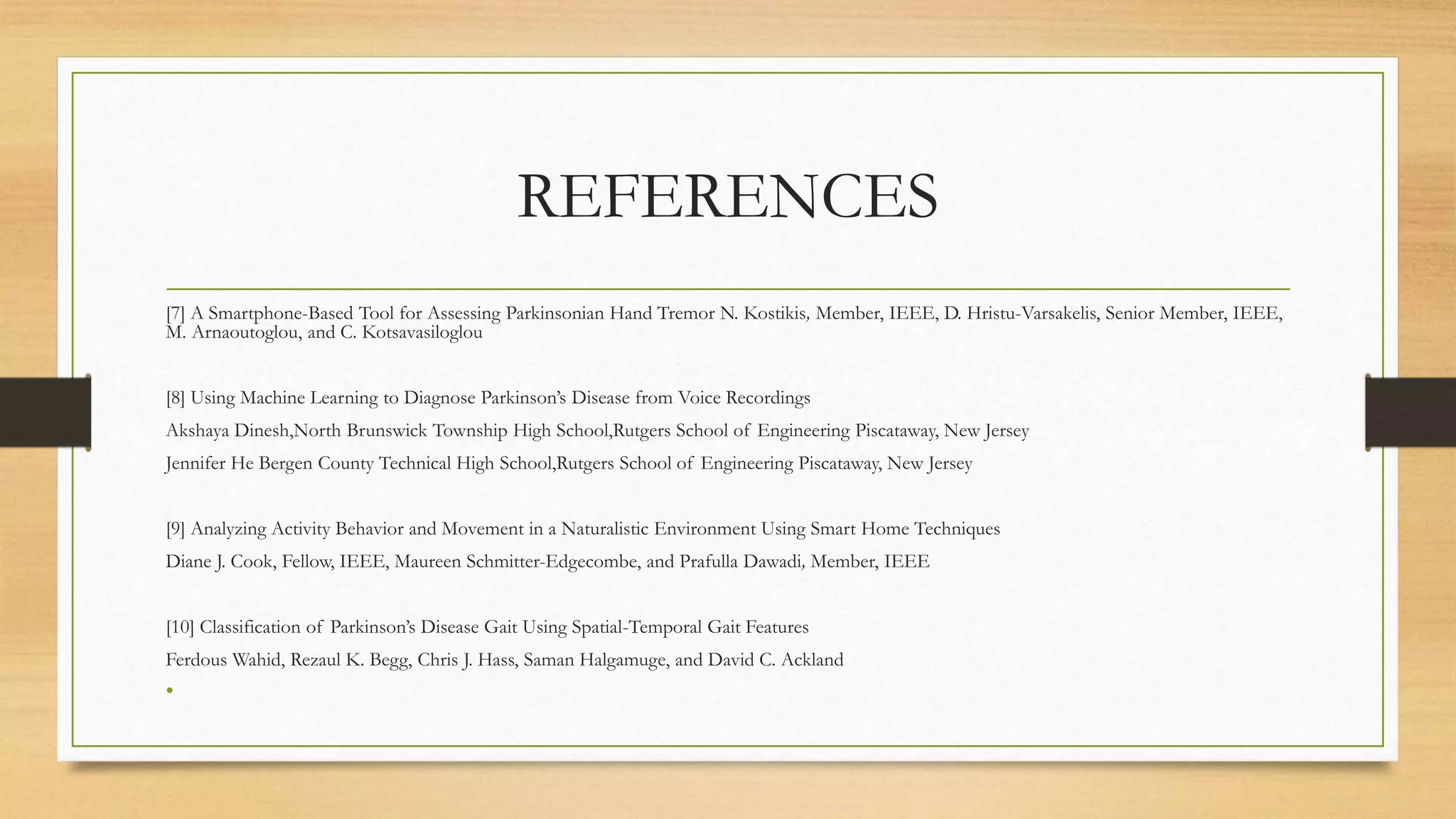 REFERENCES
[7] A Smartphone-Based Tool for Assessing Parkinsonian Hand Tremor N. Kostikis, Member, IEEE, D. Hristu-Varsakelis, Senior Member, IEEE,
M. Arnaoutoglou, and C. Kotsavasiloglou
[8] Using Machine Learning to Diagnose Parkinson’s Disease from Voice Recordings
Akshaya Dinesh,North Brunswick Township High School,Rutgers School of Engineering Piscataway, New Jersey
Jennifer He Bergen County Technical High School,Rutgers School of Engineering Piscataway, New Jersey
[9] Analyzing Activity Behavior and Movement in a Naturalistic Environment Using Smart Home Techniques
Diane J. Cook, Fellow, IEEE, Maureen Schmitter-Edgecombe, and Prafulla Dawadi, Member, IEEE
[10] Classification of Parkinson’s Disease Gait Using Spatial-Temporal Gait Features
Ferdous Wahid, Rezaul K. Begg, Chris J. Hass, Saman Halgamuge, and David C. Ackland
•
 