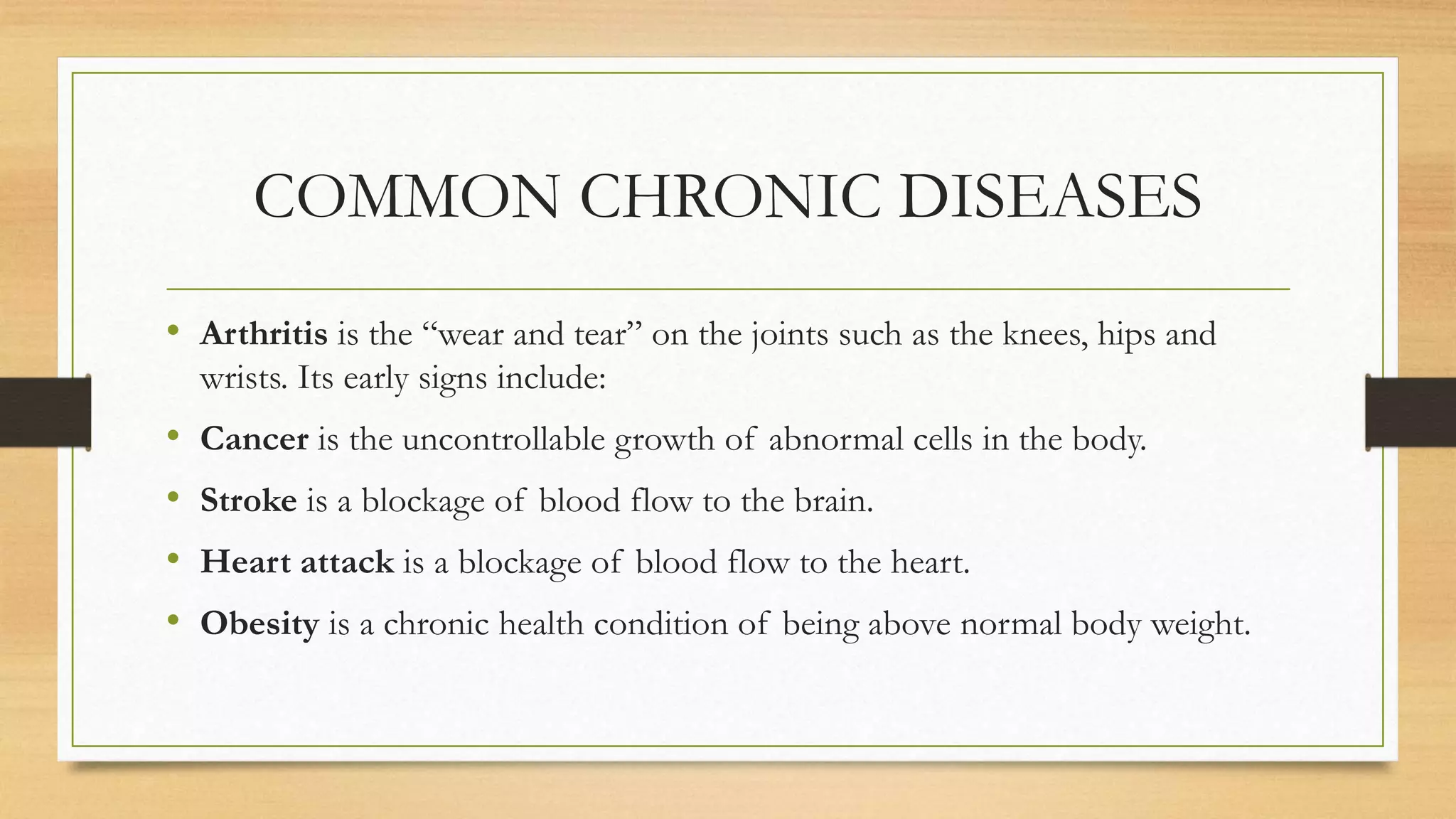 COMMON CHRONIC DISEASES
• Arthritis is the “wear and tear” on the joints such as the knees, hips and
wrists. Its early signs include:
• Cancer is the uncontrollable growth of abnormal cells in the body.
• Stroke is a blockage of blood flow to the brain.
• Heart attack is a blockage of blood flow to the heart.
• Obesity is a chronic health condition of being above normal body weight.
 