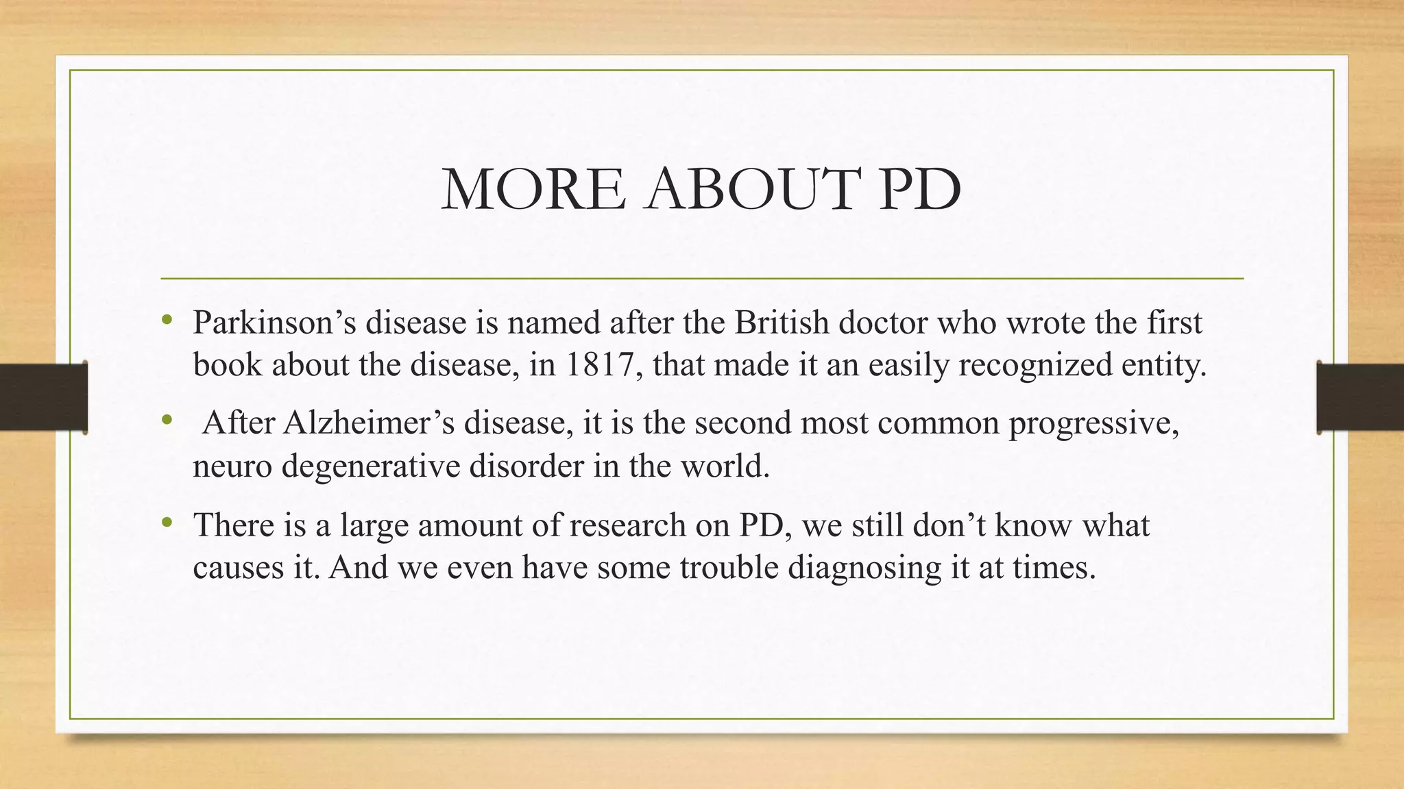 MORE ABOUT PD
• Parkinson’s disease is named after the British doctor who wrote the first
book about the disease, in 1817, that made it an easily recognized entity.
• After Alzheimer’s disease, it is the second most common progressive,
neuro degenerative disorder in the world.
• There is a large amount of research on PD, we still don’t know what
causes it. And we even have some trouble diagnosing it at times.
 