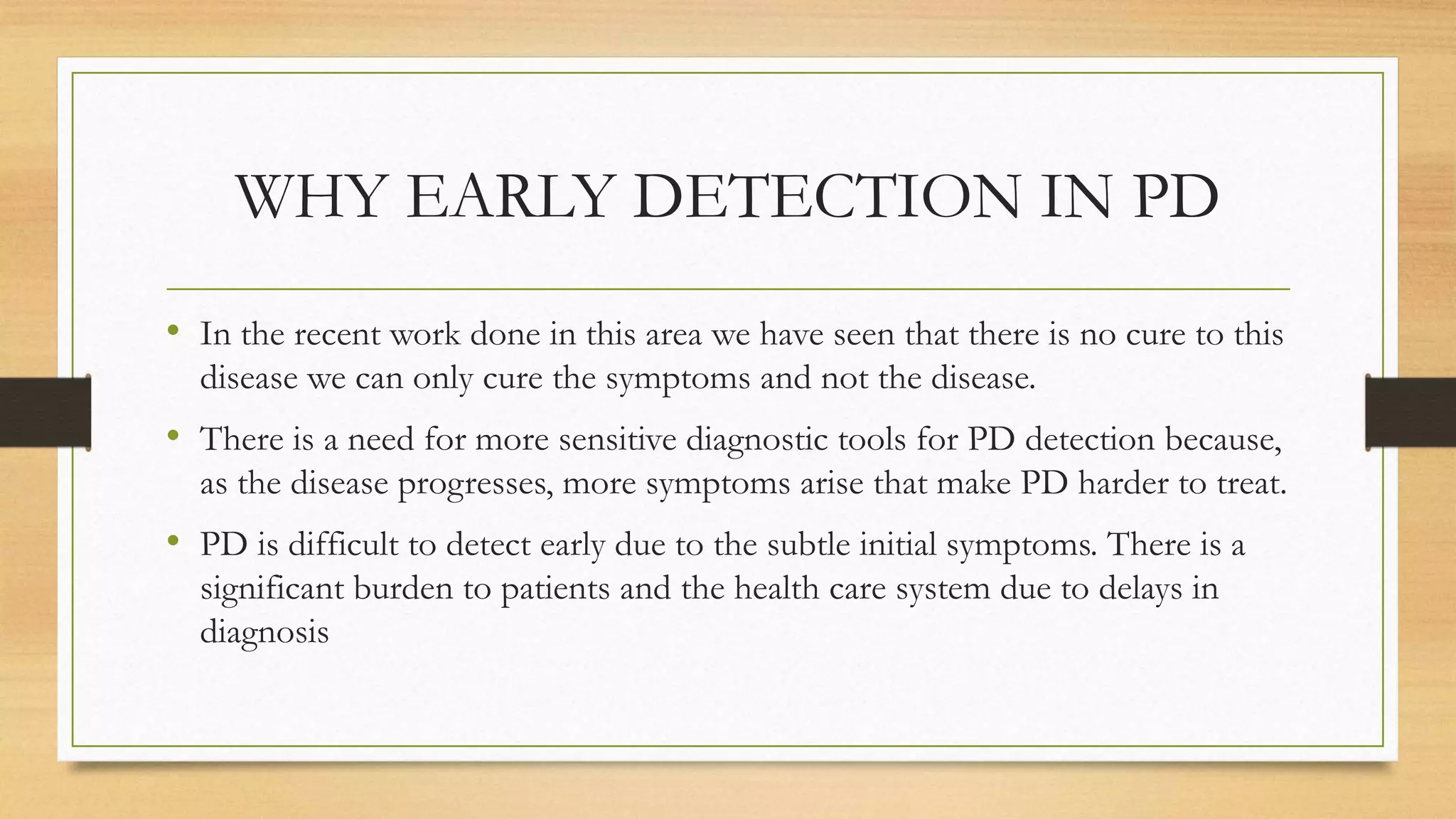 WHY EARLY DETECTION IN PD
• In the recent work done in this area we have seen that there is no cure to this
disease we can only cure the symptoms and not the disease.
• There is a need for more sensitive diagnostic tools for PD detection because,
as the disease progresses, more symptoms arise that make PD harder to treat.
• PD is difficult to detect early due to the subtle initial symptoms. There is a
significant burden to patients and the health care system due to delays in
diagnosis
 
