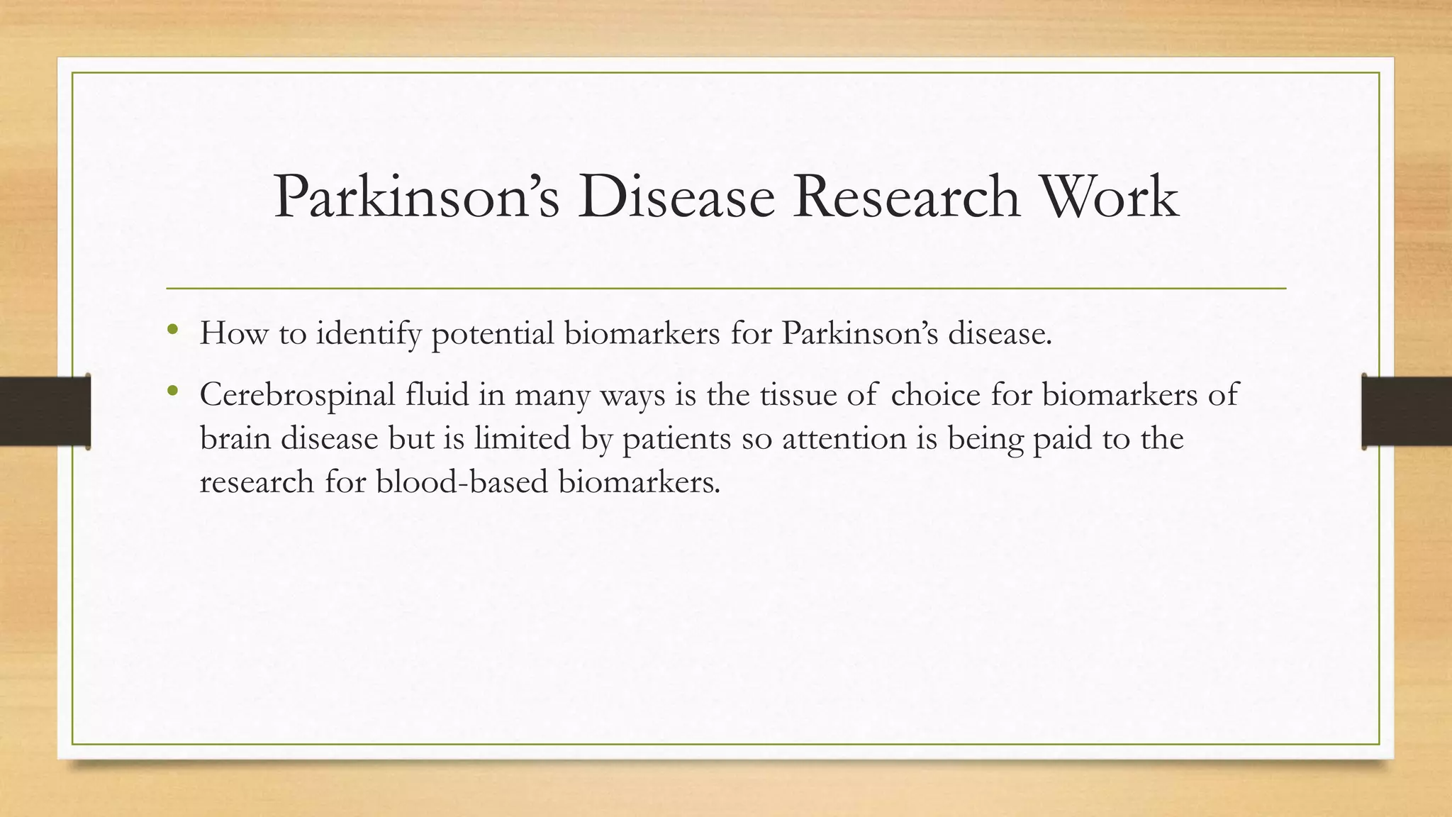 Parkinson’s Disease Research Work
• How to identify potential biomarkers for Parkinson’s disease.
• Cerebrospinal fluid in many ways is the tissue of choice for biomarkers of
brain disease but is limited by patients so attention is being paid to the
research for blood-based biomarkers.
 