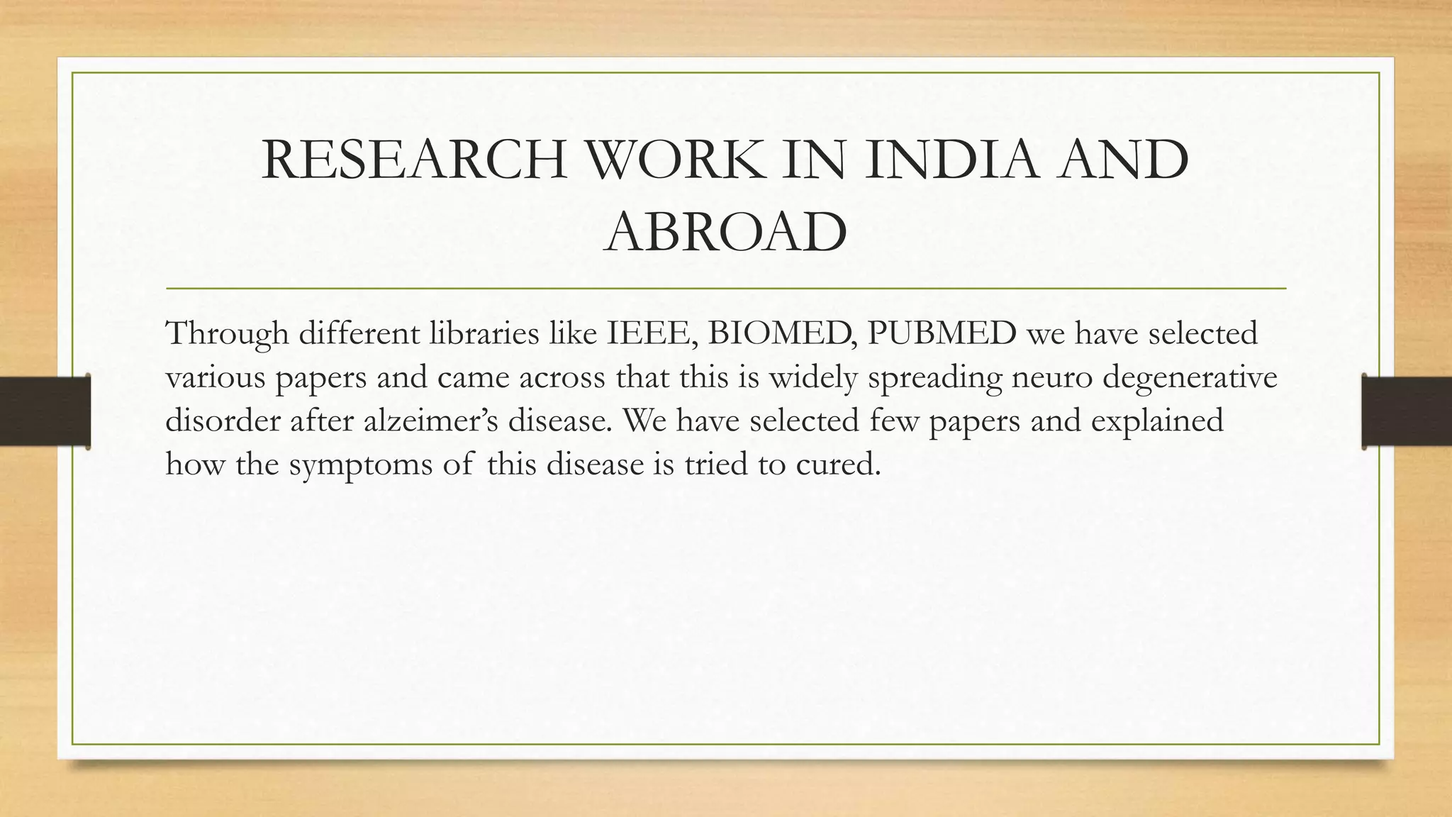 RESEARCH WORK IN INDIA AND
ABROAD
Through different libraries like IEEE, BIOMED, PUBMED we have selected
various papers and came across that this is widely spreading neuro degenerative
disorder after alzeimer’s disease. We have selected few papers and explained
how the symptoms of this disease is tried to cured.
 