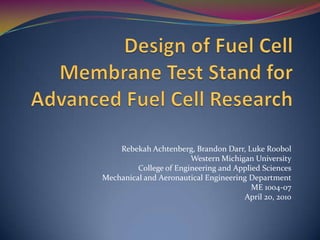 Design of Fuel Cell Membrane Test Stand for Advanced Fuel Cell Research Rebekah Achtenberg, Brandon Darr, Luke Roobol Western Michigan University College of Engineering and Applied Sciences Mechanical and Aeronautical Engineering Department ME 1004-07 April 20, 2010 
