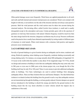ANALYSIS AND DESIGN OF G+5 COMMERCIAL BUILDING
DEPARTMENT OF CIVIL ENGINEERING, ATRI 10
Often partial damage occurs most frequently. Wind forces are applied perpendicular to all roofs
and walls and both internal and external wind pressures are considered. Wind is not constant with
height or with time, is not uniform over the side of the structure and does not always cause positive
pressure. Both the wind pressure and the wind suction must be taken into account during the
structural analysis. The deviating effect, called Coriolis force (isobars), is small and is usually
disregarded except in the atmosphere and ocean. Certain periodic gusts with in the spectrum of
gustiness in wind may find resonance with natural vibration frequency would be much less than
the static design load for the structure, dangerous oscillations may be set up. Pressure coefficients
used in the practice have usually been obtained experimentally by testing models of different types
of structures in wind tunnels. When wind interacts with a structure, both positive and negative
pressures occur simultaneously.
2.4.2 EARTHQUAKE LOAD:
Severity of ground shaking at a given location during an earthquake can be minor, moderate and
strong. Relatively speaking, minor shaking occurs frequently, moderate shaking occasionally and
strong shaking rarely. For instance, on average annually about 800 earthquakes of magnitude 5.0-
5.9 occur in the world while the number is only about 18 for magnitude range 7.0-7.9 So, should
we design and construct a building to resist that rare earthquake shaking that may come only once
in 500 years or even once in 2000 years at the chosen project site, even though the life of the
building itself may be only 50 or 100 years? Since it costs money to provide additional earthquake
safety in buildings. Two basic technologies are used to protect buildings from damaging
earthquake effects. These are Base Isolation Devices and Seismic Dampers. The idea behind base
isolation is to detach (isolate) the building from the ground in such a way that earthquake motions
are not transmitted up through the building, or at least greatly reduced. Seismic dampers are special
devices introduced in the building to absorb the energy provided by the ground motion to the
building (much like the way shock absorbers in motor vehicles absorb the impacts due to
undulations of the road).
 