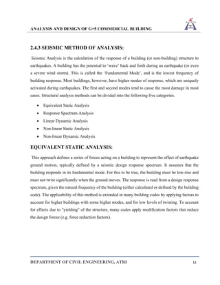 ANALYSIS AND DESIGN OF G+5 COMMERCIAL BUILDING
DEPARTMENT OF CIVIL ENGINEERING, ATRI 11
2.4.3 SEISMIC METHOD OF ANALYSIS:
Seismic Analysis is the calculation of the response of a building (or non-building) structure to
earthquakes. A building has the potential to ‘wave’ back and forth during an earthquake (or even
a severe wind storm). This is called the ‘Fundamental Mode’, and is the lowest frequency of
building response. Most buildings, however, have higher modes of response, which are uniquely
activated during earthquakes. The first and second modes tend to cause the most damage in most
cases. Structural analysis methods can be divided into the following five categories.
• Equivalent Static Analysis
• Response Spectrum Analysis
• Linear Dynamic Analysis
• Non-linear Static Analysis
• Non-linear Dynamic Analysis
EQUIVALENT STATIC ANALYSIS:
This approach defines a series of forces acting on a building to represent the effect of earthquake
ground motion, typically defined by a seismic design response spectrum. It assumes that the
building responds in its fundamental mode. For this to be true, the building must be low-rise and
must not twist significantly when the ground moves. The response is read from a design response
spectrum, given the natural frequency of the building (either calculated or defined by the building
code). The applicability of this method is extended in many building codes by applying factors to
account for higher buildings with some higher modes, and for low levels of twisting. To account
for effects due to "yielding" of the structure, many codes apply modification factors that reduce
the design forces (e.g. force reduction factors).
 