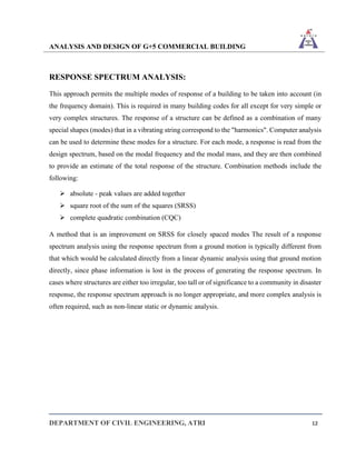 ANALYSIS AND DESIGN OF G+5 COMMERCIAL BUILDING
DEPARTMENT OF CIVIL ENGINEERING, ATRI 12
RESPONSE SPECTRUM ANALYSIS:
This approach permits the multiple modes of response of a building to be taken into account (in
the frequency domain). This is required in many building codes for all except for very simple or
very complex structures. The response of a structure can be defined as a combination of many
special shapes (modes) that in a vibrating string correspond to the "harmonics". Computer analysis
can be used to determine these modes for a structure. For each mode, a response is read from the
design spectrum, based on the modal frequency and the modal mass, and they are then combined
to provide an estimate of the total response of the structure. Combination methods include the
following:
➢ absolute - peak values are added together
➢ square root of the sum of the squares (SRSS)
➢ complete quadratic combination (CQC)
A method that is an improvement on SRSS for closely spaced modes The result of a response
spectrum analysis using the response spectrum from a ground motion is typically different from
that which would be calculated directly from a linear dynamic analysis using that ground motion
directly, since phase information is lost in the process of generating the response spectrum. In
cases where structures are either too irregular, too tall or of significance to a community in disaster
response, the response spectrum approach is no longer appropriate, and more complex analysis is
often required, such as non-linear static or dynamic analysis.
 