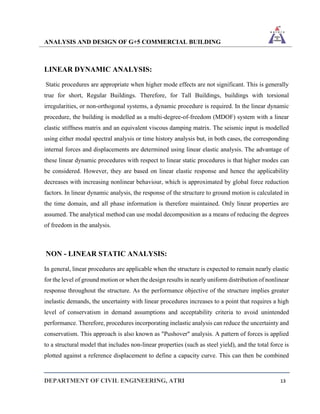 ANALYSIS AND DESIGN OF G+5 COMMERCIAL BUILDING
DEPARTMENT OF CIVIL ENGINEERING, ATRI 13
LINEAR DYNAMIC ANALYSIS:
Static procedures are appropriate when higher mode effects are not significant. This is generally
true for short, Regular Buildings. Therefore, for Tall Buildings, buildings with torsional
irregularities, or non-orthogonal systems, a dynamic procedure is required. In the linear dynamic
procedure, the building is modelled as a multi-degree-of-freedom (MDOF) system with a linear
elastic stiffness matrix and an equivalent viscous damping matrix. The seismic input is modelled
using either modal spectral analysis or time history analysis but, in both cases, the corresponding
internal forces and displacements are determined using linear elastic analysis. The advantage of
these linear dynamic procedures with respect to linear static procedures is that higher modes can
be considered. However, they are based on linear elastic response and hence the applicability
decreases with increasing nonlinear behaviour, which is approximated by global force reduction
factors. In linear dynamic analysis, the response of the structure to ground motion is calculated in
the time domain, and all phase information is therefore maintained. Only linear properties are
assumed. The analytical method can use modal decomposition as a means of reducing the degrees
of freedom in the analysis.
NON - LINEAR STATIC ANALYSIS:
In general, linear procedures are applicable when the structure is expected to remain nearly elastic
for the level of ground motion or when the design results in nearly uniform distribution of nonlinear
response throughout the structure. As the performance objective of the structure implies greater
inelastic demands, the uncertainty with linear procedures increases to a point that requires a high
level of conservatism in demand assumptions and acceptability criteria to avoid unintended
performance. Therefore, procedures incorporating inelastic analysis can reduce the uncertainty and
conservatism. This approach is also known as "Pushover" analysis. A pattern of forces is applied
to a structural model that includes non-linear properties (such as steel yield), and the total force is
plotted against a reference displacement to define a capacity curve. This can then be combined
 