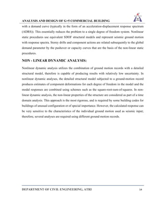 ANALYSIS AND DESIGN OF G+5 COMMERCIAL BUILDING
DEPARTMENT OF CIVIL ENGINEERING, ATRI 14
with a demand curve (typically in the form of an acceleration-displacement response spectrum
(ADRS)). This essentially reduces the problem to a single degree of freedom system. Nonlinear
static procedures use equivalent SDOF structural models and represent seismic ground motion
with response spectra. Storey drifts and component actions are related subsequently to the global
demand parameter by the pushover or capacity curves that are the basis of the non-linear static
procedures.
NON - LINEAR DYNAMIC ANALYSIS:
Nonlinear dynamic analysis utilizes the combination of ground motion records with a detailed
structural model, therefore is capable of producing results with relatively low uncertainty. In
nonlinear dynamic analyses, the detailed structural model subjected to a ground-motion record
produces estimates of component deformations for each degree of freedom in the model and the
modal responses are combined using schemes such as the square-root-sum-of-squares. In non-
linear dynamic analysis, the non-linear properties of the structure are considered as part of a time
domain analysis. This approach is the most rigorous, and is required by some building codes for
buildings of unusual configuration or of special importance. However, the calculated response can
be very sensitive to the characteristics of the individual ground motion used as seismic input;
therefore, several analyses are required using different ground motion records.
 