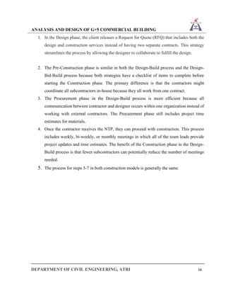 ANALYSIS AND DESIGN OF G+5 COMMERCIAL BUILDING
DEPARTMENT OF CIVIL ENGINEERING, ATRI 16
1. In the Design phase, the client releases a Request for Quote (RFQ) that includes both the
design and construction services instead of having two separate contracts. This strategy
streamlines the process by allowing the designer to collaborate to fulfill the design.
2. The Pre-Construction phase is similar in both the Design-Build process and the Design-
Bid-Build process because both strategies have a checklist of items to complete before
starting the Construction phase. The primary difference is that the contractors might
coordinate all subcontractors in-house because they all work from one contract.
3. The Procurement phase in the Design-Build process is more efficient because all
communication between contractor and designer occurs within one organization instead of
working with external contractors. The Procurement phase still includes project time
estimates for materials.
4. Once the contractor receives the NTP, they can proceed with construction. This process
includes weekly, bi-weekly, or monthly meetings in which all of the team leads provide
project updates and time estimates. The benefit of the Construction phase in the Design-
Build process is that fewer subcontractors can potentially reduce the number of meetings
needed.
5. The process for steps 5-7 in both construction models is generally the same.
 